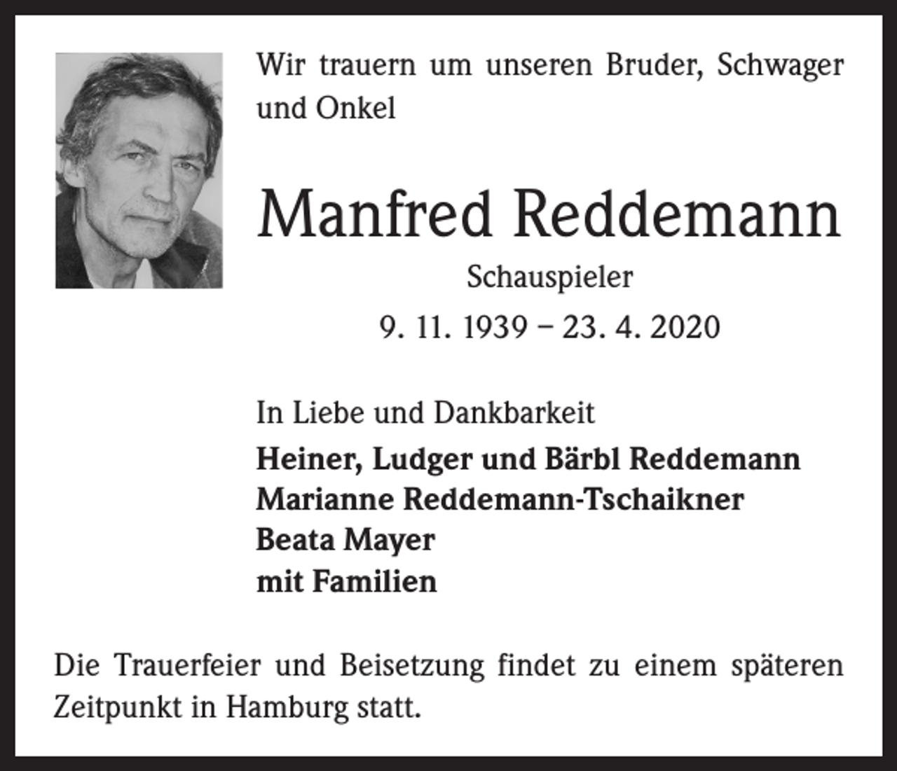 <p>Wir trauern um unseren Bruder, Schwager<br />und Onkel</p><p>Manfred Reddemann<br />Schauspieler<br />9. 11. 1939 – 23. 4. 2020<br />In Liebe und Dankbarkeit<br />Heiner, Ludger und Bärbl Reddemann<br />Marianne Reddemann-Tschaikner<br />Beata Mayer<br />mit Familien<br />Die Trauerfeier und Beisetzung findet zu einem späteren<br />Zeitpunkt in Hamburg statt.</p>