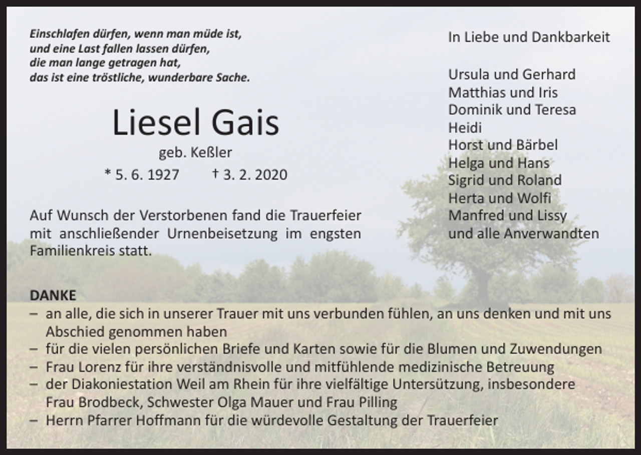 <p>Einschlafen dürfen, wenn man müde ist,<br />und eine Last fallen lassen dürfen,<br />die man lange getragen hat,<br />das ist eine tröstliche, wunderbare Sache.</p><p>Liesel Gais</p><p>geb. Keßler<br />* 5. 6. 1927 † 3. 2. 2020<br />Auf Wunsch der Verstorbenen fand die Trauerfeier<br />mit anschließender Urnenbeisetzung im engsten<br />Familienkreis statt.</p><p>In Liebe und Dankbarkeit<br />Ursula und Gerhard<br />Matthias und Iris<br />Dominik und Teresa<br />Heidi<br />Horst und Bärbel<br />Helga und Hans<br />Sigrid und Roland<br />Herta und Wolfi<br />Manfred und Lissy<br />und alle Anverwandten</p><p>DANKE<br />– an alle, die sich in unserer Trauer mit uns verbunden fühlen, an uns denken und mit uns<br />Abschied genommen haben<br />– für die vielen persönlichen Briefe und Karten sowie für die Blumen und Zuwendungen<br />– Frau Lorenz für ihre verständnisvolle und mitfühlende medizinische Betreuung<br />– der Diakoniestation Weil am Rhein für ihre vielfältige Untersützung, insbesondere<br />Frau Brodbeck, Schwester Olga Mauer und Frau Pilling<br />– Herrn Pfarrer Hoffmann für die würdevolle Gestaltung der Trauerfeier</p>