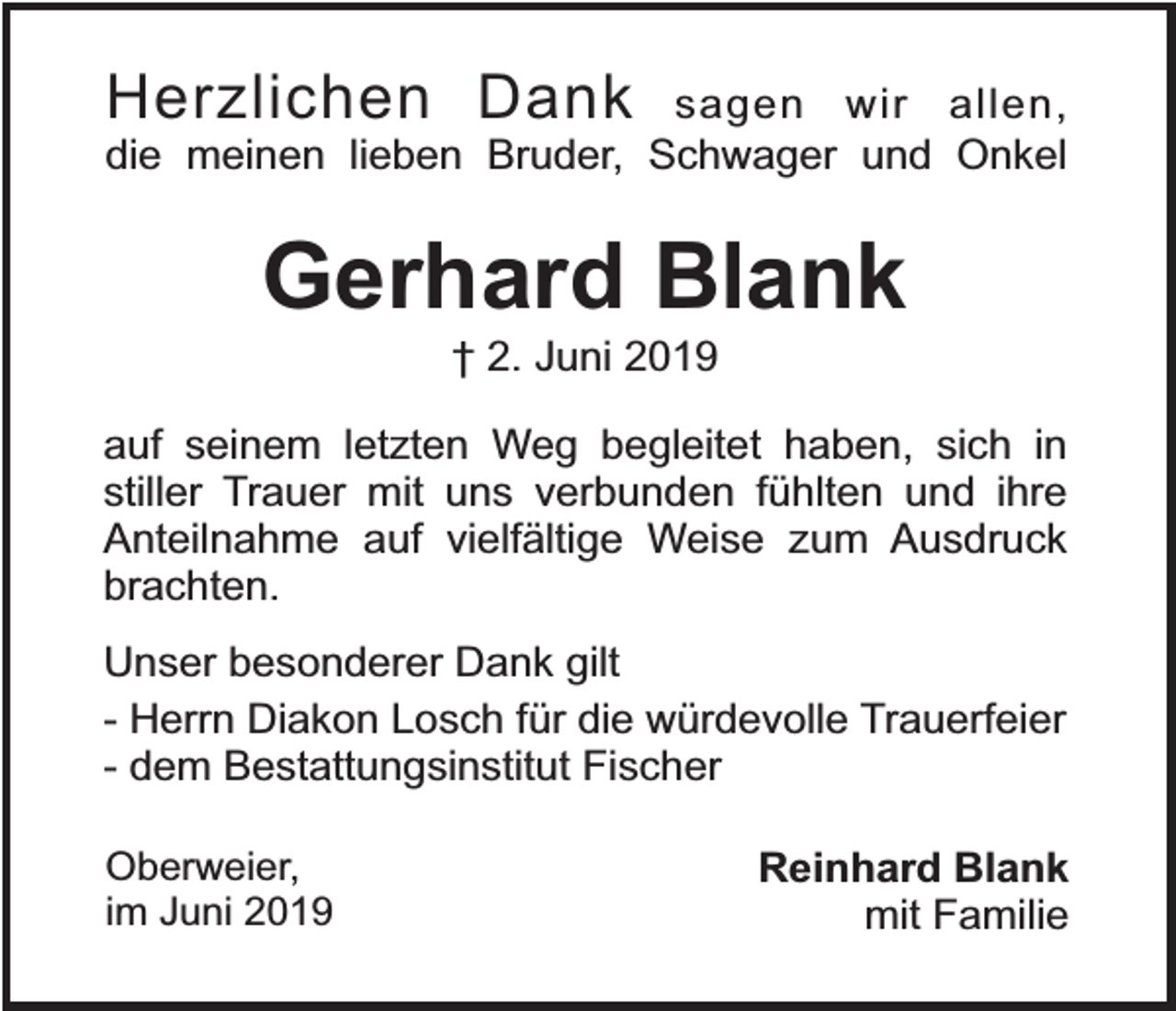 <p>Herzlichen Dank sagen wir allen,<br />die meinen lieben Bruder, Schwager und Onkel</p><p>Gerhard Blank<br />† 2. Juni 2019</p><p>auf seinem letzten Weg begleitet haben, sich in<br />stiller Trauer mit uns verbunden fühlten und ihre<br />Anteilnahme auf vielfältige Weise zum Ausdruck<br />brachten.<br />Unser besonderer Dank gilt<br />- Herrn Diakon Losch für die würdevolle Trauerfeier<br />- dem Bestattungsinstitut Fischer<br />Oberweier,<br />im Juni 2019</p><p>Reinhard Blank<br />mit Familie</p>