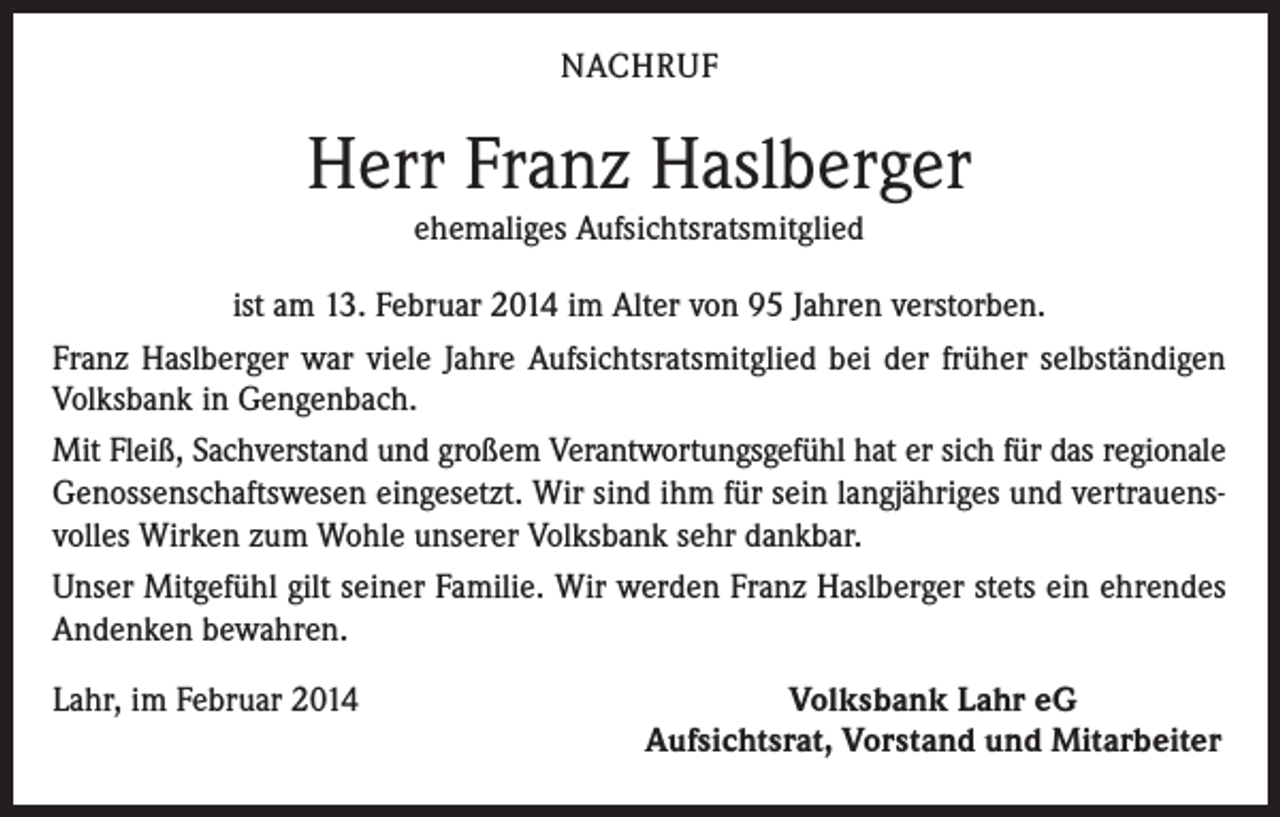 <p>NACHRUF</p><p>Herr Franz Haslberger<br />ehemaliges Aufsichtsratsmitglied<br />ist am 13. Februar 2014 im Alter von 95 Jahren verstorben.<br />Franz Haslberger war viele Jahre Aufsichtsratsmitglied bei der früher selbständigen<br />Volksbank in Gengenbach.<br />Mit Fleiß, Sachverstand und großem Verantwortungsgefühl hat er sich für das regionale<br />Genossenschaftswesen eingesetzt. Wir sind ihm für sein langjähriges und vertrauensvolles Wirken zum Wohle unserer Volksbank sehr dankbar.<br />Unser Mitgefühl gilt seiner Familie. Wir werden Franz Haslberger stets ein ehrendes<br />Andenken bewahren.<br />Lahr, im Februar 2014</p><p>Volksbank Lahr eG<br />Aufsichtsrat, Vorstand und Mitarbeiter</p>