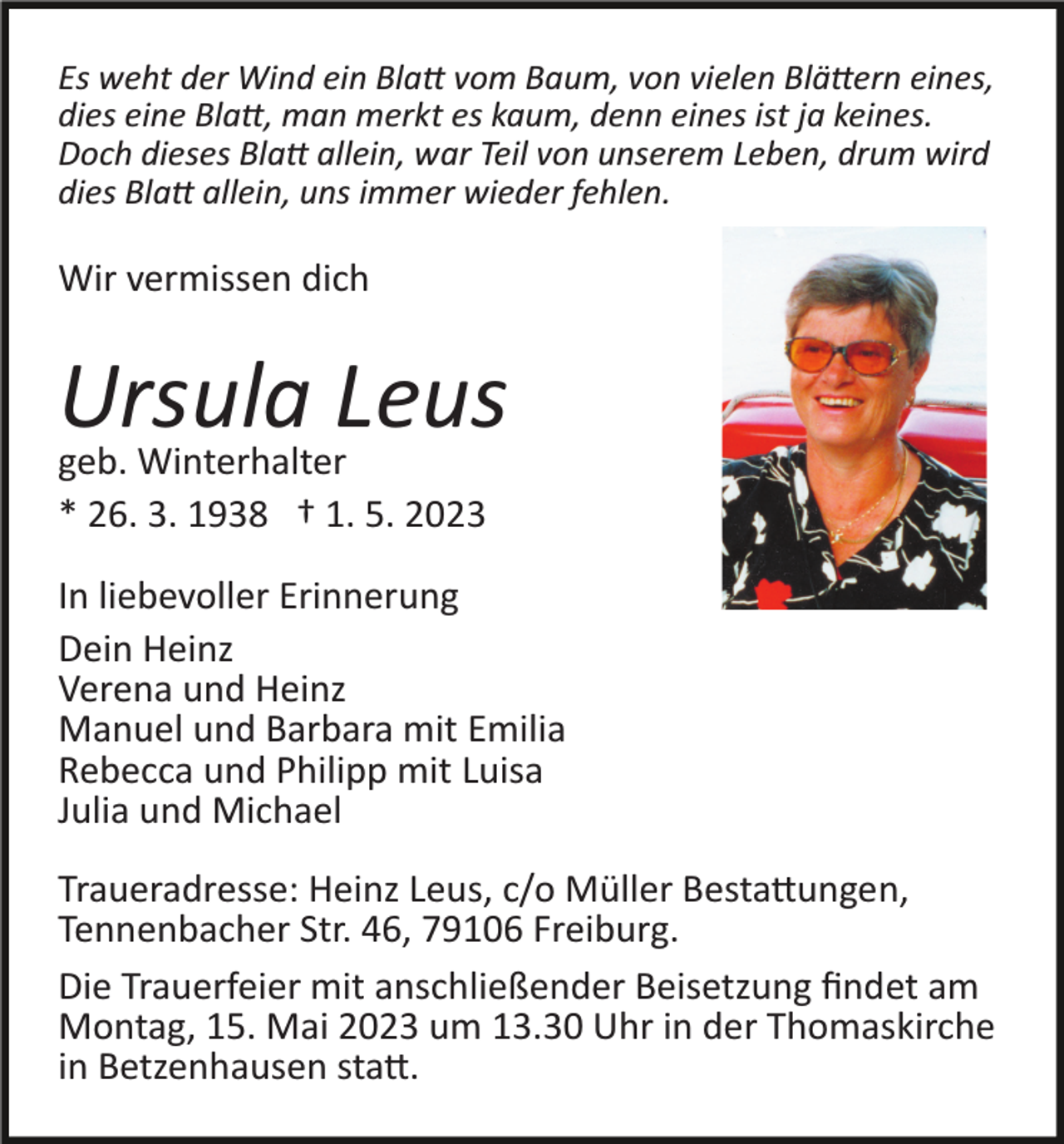 <p>Es weht der Wind ein Blatt vom Baum, von vielen Blättern eines,<br />dies eine Blatt, man merkt es kaum, denn eines ist ja keines.<br />Doch dieses Blatt allein, war Teil von unserem Leben, drum wird<br />dies Blatt allein, uns immer wieder fehlen.</p><p>Wir vermissen dich</p><p>Ursula<br />Leus<br />geb. Winterhalter<br />* 26. 3. 1938 † 1. 5. 2023<br />In liebevoller Erinnerung<br />Dein Heinz<br />Verena und Heinz<br />Manuel und Barbara mit Emilia<br />Rebecca und Philipp mit Luisa<br />Julia und Michael<br />Traueradresse: Heinz Leus, c/o Müller Bestattungen,<br />Tennenbacher Str. 46, 79106 Freiburg.<br />Die Trauerfeier mit anschließender Beisetzung ﬁndet am<br />Montag, 15. Mai 2023 um 13.30 Uhr in der Thomaskirche<br />in Betzenhausen statt.</p>