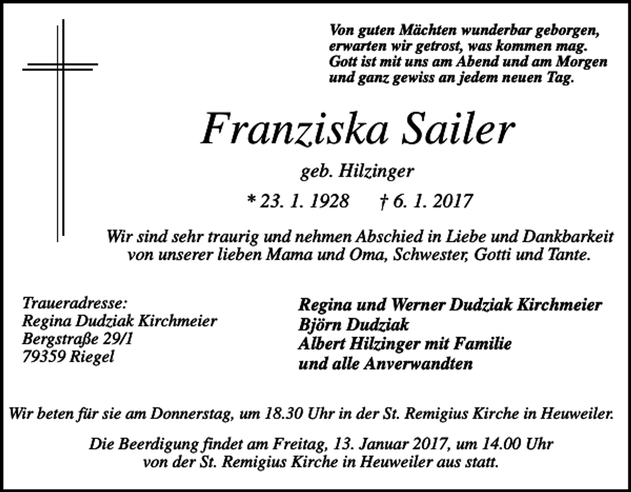 <p>Von guten Mächten wunderbar geborgen,<br />erwarten wir getrost, was kommen mag.<br />Gott ist mit uns am Abend und am Morgen<br />und ganz gewiss an jedem neuen Tag.</p><p>Franziska Sailer<br />geb. Hilzinger<br />* 23. 1. 1928</p><p>† 6. 1. 2017</p><p>Wir sind sehr traurig und nehmen Abschied in Liebe und Dankbarkeit<br />von unserer lieben Mama und Oma, Schwester, Gotti und Tante.<br />Traueradresse:<br />Regina Dudziak Kirchmeier<br />Bergstraße 29/1<br />79359 Riegel</p><p>Regina und Werner Dudziak Kirchmeier<br />Björn Dudziak<br />Albert Hilzinger mit Familie<br />und alle Anverwandten</p><p>Wir beten für sie am Donnerstag, um 18.30 Uhr in der St. Remigius Kirche in Heuweiler.</p><p>Die Beerdigung findet am Freitag, 13. Januar 2017, um 14.00 Uhr<br />von der St. Remigius Kirche in Heuweiler aus statt.</p>
