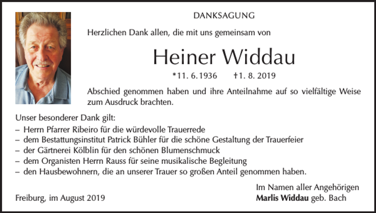 <p>DANKSAGUNG<br />Herzlichen Dank allen, die mit uns gemeinsam von</p><p>Heiner Widdau<br />* 11. 6. 1936 † 1. 8. 2019<br />Abschied genommen haben und ihre Anteilnahme auf so vielfältige Weise<br />zum Ausdruck brachten.<br />Unser besonderer Dank gilt:<br />– Herrn Pfarrer Ribeiro für die würdevolle Trauerrede<br />– dem Bestattungsinstitut Patrick Bühler für die schöne Gestaltung der Trauerfeier<br />– der Gärtnerei Kölblin für den schönen Blumenschmuck<br />– dem Organisten Herrn Rauss für seine musikalische Begleitung<br />– den Hausbewohnern, die an unserer Trauer so großen Anteil genommen haben.</p><p>Freiburg, im August 2019</p><p>Im Namen aller Angehörigen<br />Marlis Widdau geb. Bach</p>