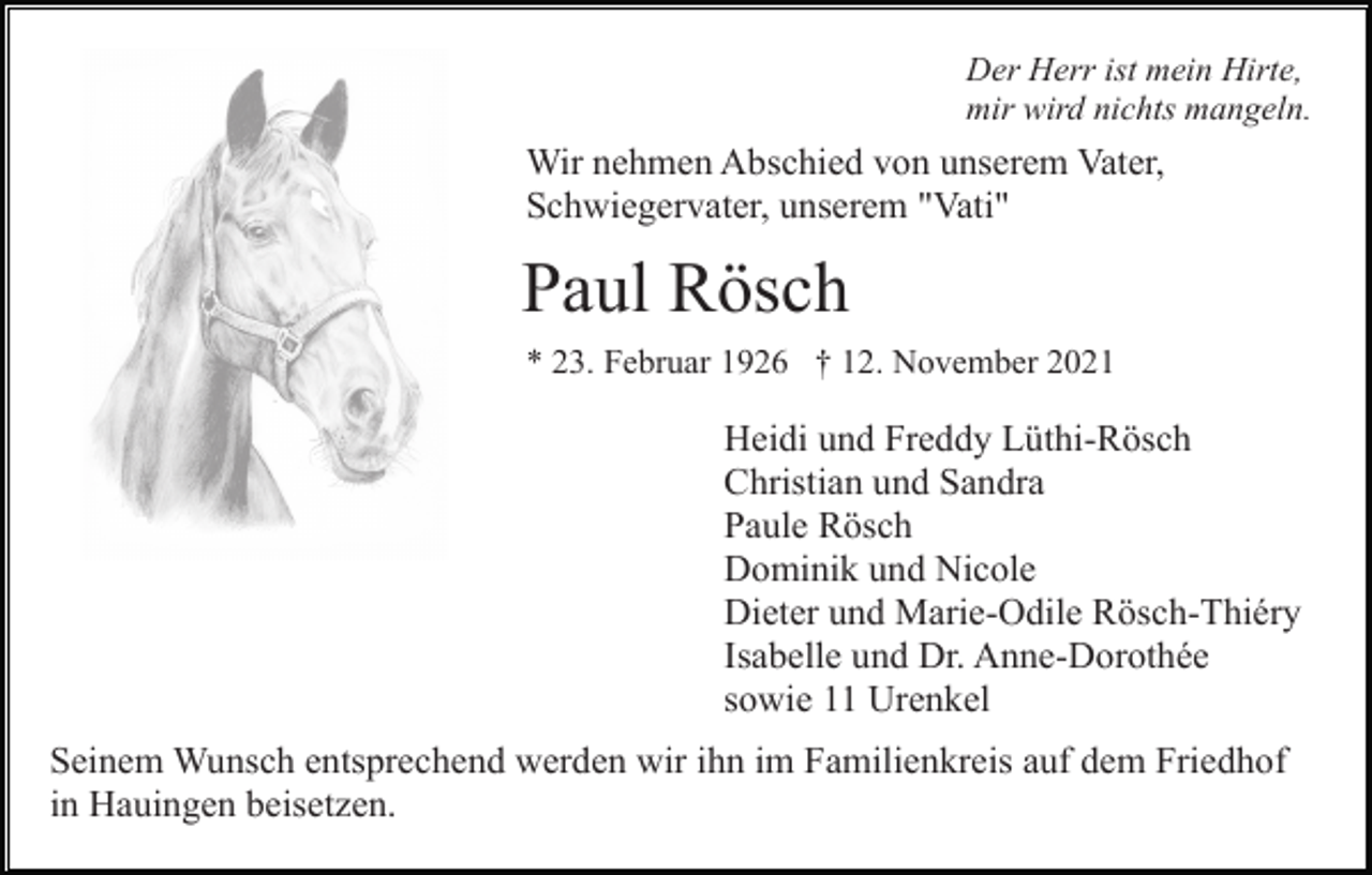 <p>Der Herr ist mein Hirte,<br />mir wird nichts mangeln.</p><p>Wir nehmen Abschied von unserem Vater,<br />Schwiegervater, unserem "Vati"</p><p>Paul Rösch<br />* 23. Februar 1926 † 12. November 2021</p><p>Heidi und Freddy Lüthi-Rösch<br />Christian und Sandra<br />Paule Rösch<br />Dominik und Nicole<br />Dieter und Marie-Odile Rösch-Thiéry<br />Isabelle und Dr. Anne-Dorothée<br />sowie 11 Urenkel<br />Seinem Wunsch entsprechend werden wir ihn im Familienkreis auf dem Friedhof<br />in Hauingen beisetzen.</p>