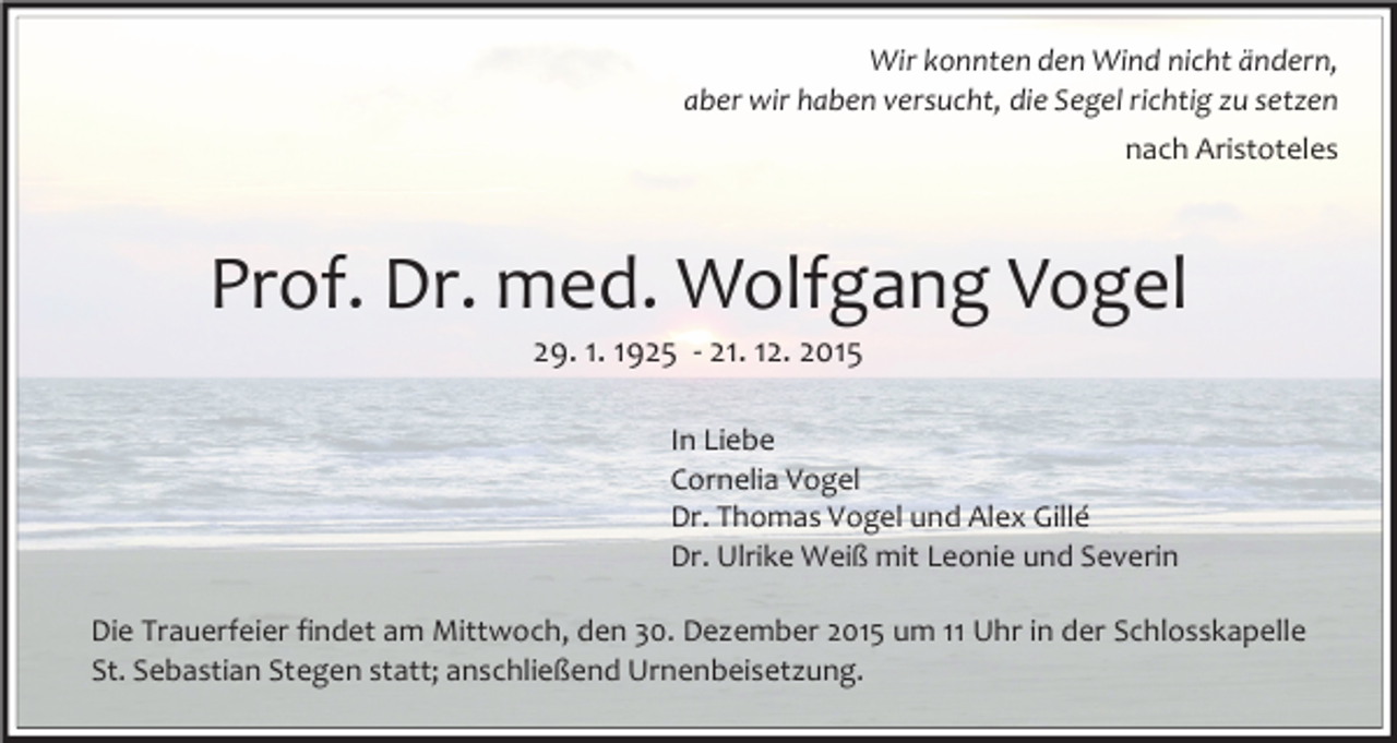 <p>Wir konnten den Wind nicht ändern,<br />aber wir haben versucht, die Segel richtig zu setzen<br />nach Aristoteles</p><p>Prof. Dr. med. Wolfgang Vogel<br />29. 1. 1925 - 21. 12. 2015</p><p>In Liebe<br />Cornelia Vogel<br />Dr. Thomas Vogel und Alex Gillé<br />Dr. Ulrike Weiß mit Leonie und Severin<br />Die Trauerfeier findet am Mittwoch, den 30. Dezember 2015 um 11 Uhr in der Schlosskapelle<br />St. Sebastian Stegen statt; anschließend Urnenbeisetzung.</p>