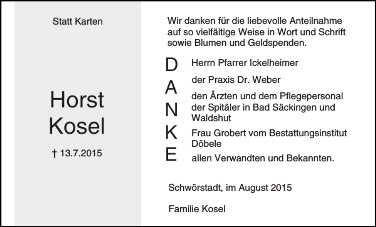 <p>Statt Karten</p><p>Horst<br />Kosel<br />† 13.7.2015</p><p>Wir danken für die liebevolle Anteilnahme<br />auf so vielfältige Weise in Wort und Schrift<br />sowie Blumen und Geldspenden.</p><p>D<br />A<br />N<br />K<br />E</p><p>Herrn Pfarrer Ickelheimer<br />der Praxis Dr. Weber<br />den Ärzten und dem Pflegepersonal<br />der Spitäler in Bad Säckingen und<br />Waldshut<br />Frau Grobert vom Bestattungsinstitut<br />Döbele<br />allen Verwandten und Bekannten.</p><p>Schwörstadt, im August 2015<br />Familie Kosel</p>