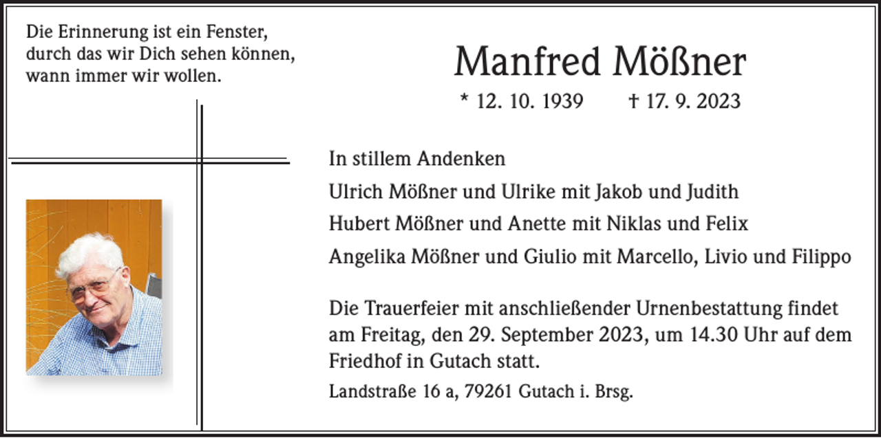 <p>Die Erinnerung ist ein Fenster,<br />durch das wir Dich sehen können,<br />wann immer wir wollen.</p><p>Manfred Mößner<br />* 12. 10. 1939 † 17. 9. 2023</p><p>Manfred Mößner<br />*12.10.1939 †17.09.2023</p><p>In stillem Andenken<br />UlrichAndenken<br />Mößner und Ulrike mit Jakob und Judith<br />In stillem<br />Ulrich<br />Mößner<br />und Ulrike<br />Hubert Mößner<br />und Anette mit Niklas und Felix<br />mit Jakob und Judith<br />Angelika Mößner und Giulio mit Marcello, Livio und Filippo<br />Hubert Mößner und Anette<br />mitDie<br />Niklas<br />und Felix mit anschließender<br />Trauerfeier</p><p>Urnenbestattung findet<br />am Freitag, den 29. September 2023, um 14.30 Uhr auf dem<br />Angelika Mößner und Giulio<br />Gutach<br />statt.<br />mitFriedhof<br />Marcello, in<br />Livio<br />und Filippo<br />Landstraße 16 a, 79261 Gutach i. Brsg.</p><p>Die Trauerfeier mit anschließender Urnenbestattung findet am Freitag,<br />den 29. September 2023, um 14.30 Uhr auf dem Friedhof in Gutach statt.</p>