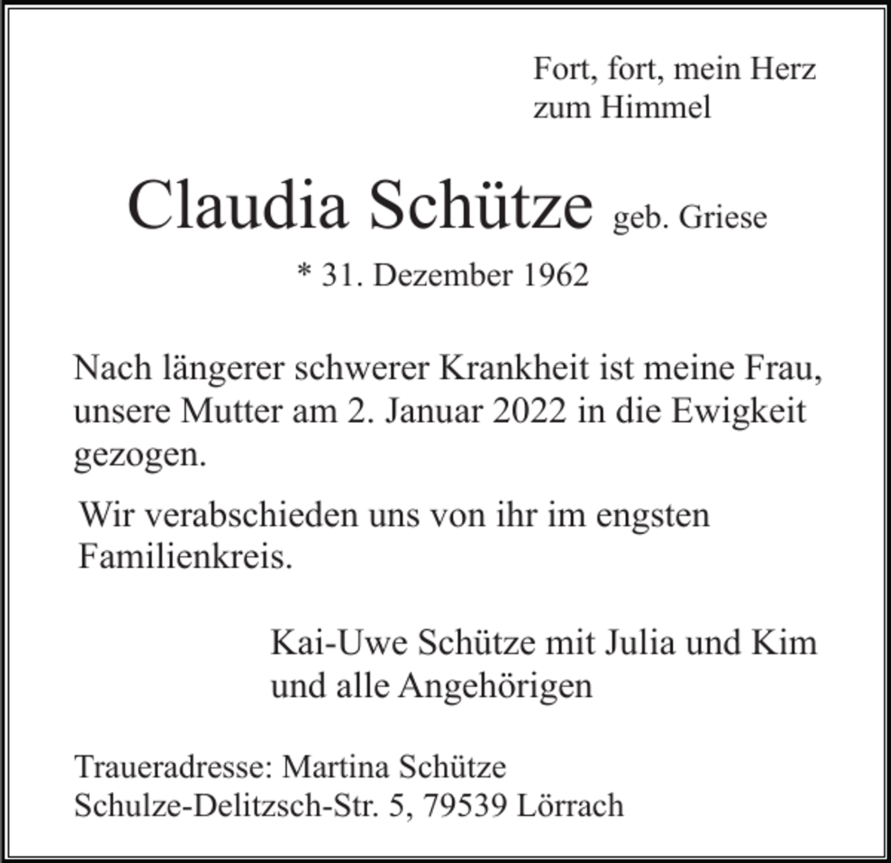 <p>Fort, fort, mein Herz<br />zum Himmel</p><p>Claudia Schütze geb. Griese<br />* 31. Dezember 1962</p><p>Nach längerer schwerer Krankheit ist meine Frau,<br />unsere Mutter am 2. Januar 2022 in die Ewigkeit<br />gezogen.<br />Wir verabschieden uns von ihr im engsten<br />Familienkreis.<br />Kai-Uwe Schütze mit Julia und Kim<br />und alle Angehörigen<br />Traueradresse: Martina Schütze<br />Schulze-Delitzsch-Str. 5, 79539 Lörrach</p>