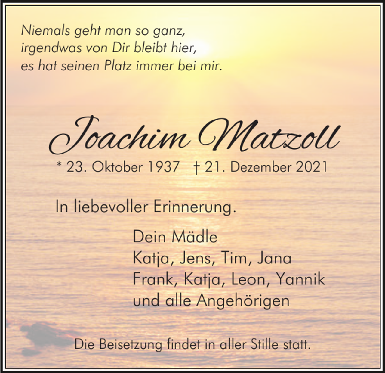 <p>Niemals geht man so ganz,<br />irgendwas von Dir bleibt hier,<br />es hat seinen Platz immer bei mir.</p><p>Joachim Matzoll<br />* 23. Oktober 1937 † 21. Dezember 2021</p><p>In liebevoller Erinnerung.<br />Dein Mädle<br />Katja, Jens, Tim, Jana<br />Frank, Katja, Leon, Yannik<br />und alle Angehörigen<br />Die Beisetzung findet in aller Stille statt.</p>