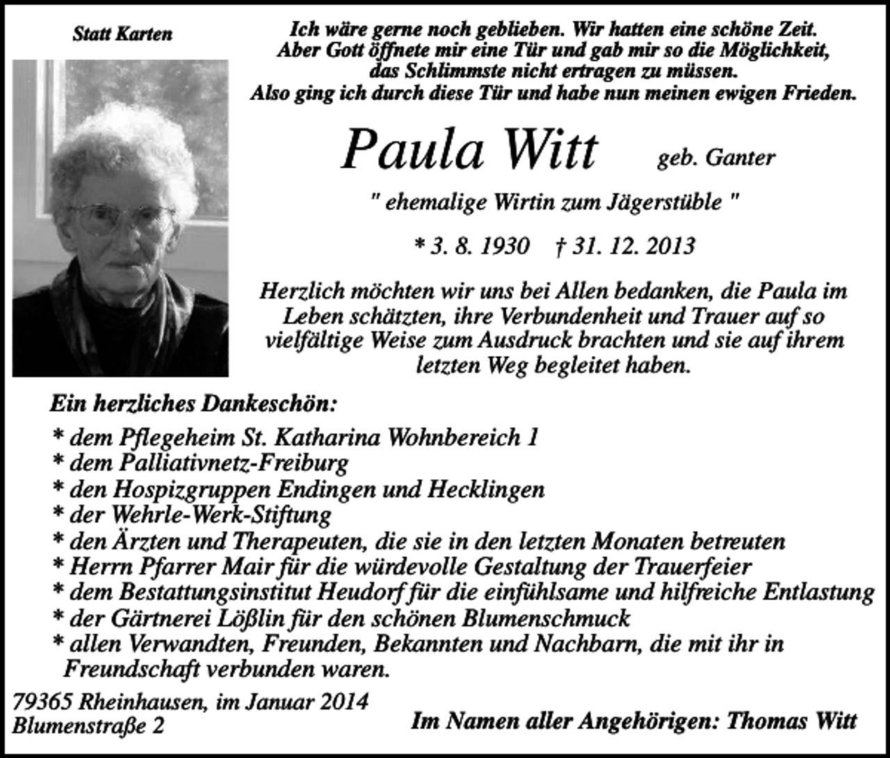 <p>Statt Karten</p><p>Ich wäre gerne noch geblieben. Wir hatten eine schöne Zeit.<br />Aber Gott öffnete mir eine Tür und gab mir so die Möglichkeit,<br />das Schlimmste nicht ertragen zu müssen.<br />Also ging ich durch diese Tür und habe nun meinen ewigen Frieden.</p><p>Paula Witt</p><p>geb. Ganter</p><p>" ehemalige Wirtin zum Jägerstüble "<br />* 3. 8. 1930</p><p>† 31. 12. 2013</p><p>Herzlich möchten wir uns bei Allen bedanken, die Paula im<br />Leben schätzten, ihre Verbundenheit und Trauer auf so<br />vielfältige Weise zum Ausdruck brachten und sie auf ihrem<br />letzten Weg begleitet haben.<br />Ein herzliches Dankeschön:<br />* dem Pflegeheim St. Katharina Wohnbereich 1<br />* dem Palliativnetz-Freiburg<br />* den Hospizgruppen Endingen und Hecklingen<br />* der Wehrle-Werk-Stiftung<br />* den Ärzten und Therapeuten, die sie in den letzten Monaten betreuten<br />* Herrn Pfarrer Mair für die würdevolle Gestaltung der Trauerfeier<br />* dem Bestattungsinstitut Heudorf für die einfühlsame und hilfreiche Entlastung<br />* der Gärtnerei Lößlin für den schönen Blumenschmuck<br />* allen Verwandten, Freunden, Bekannten und Nachbarn, die mit ihr in<br />Freundschaft verbunden waren.<br />79365 Rheinhausen, im Januar 2014<br />Im Namen aller Angehörigen: Thomas Witt<br />Blumenstraße 2</p>