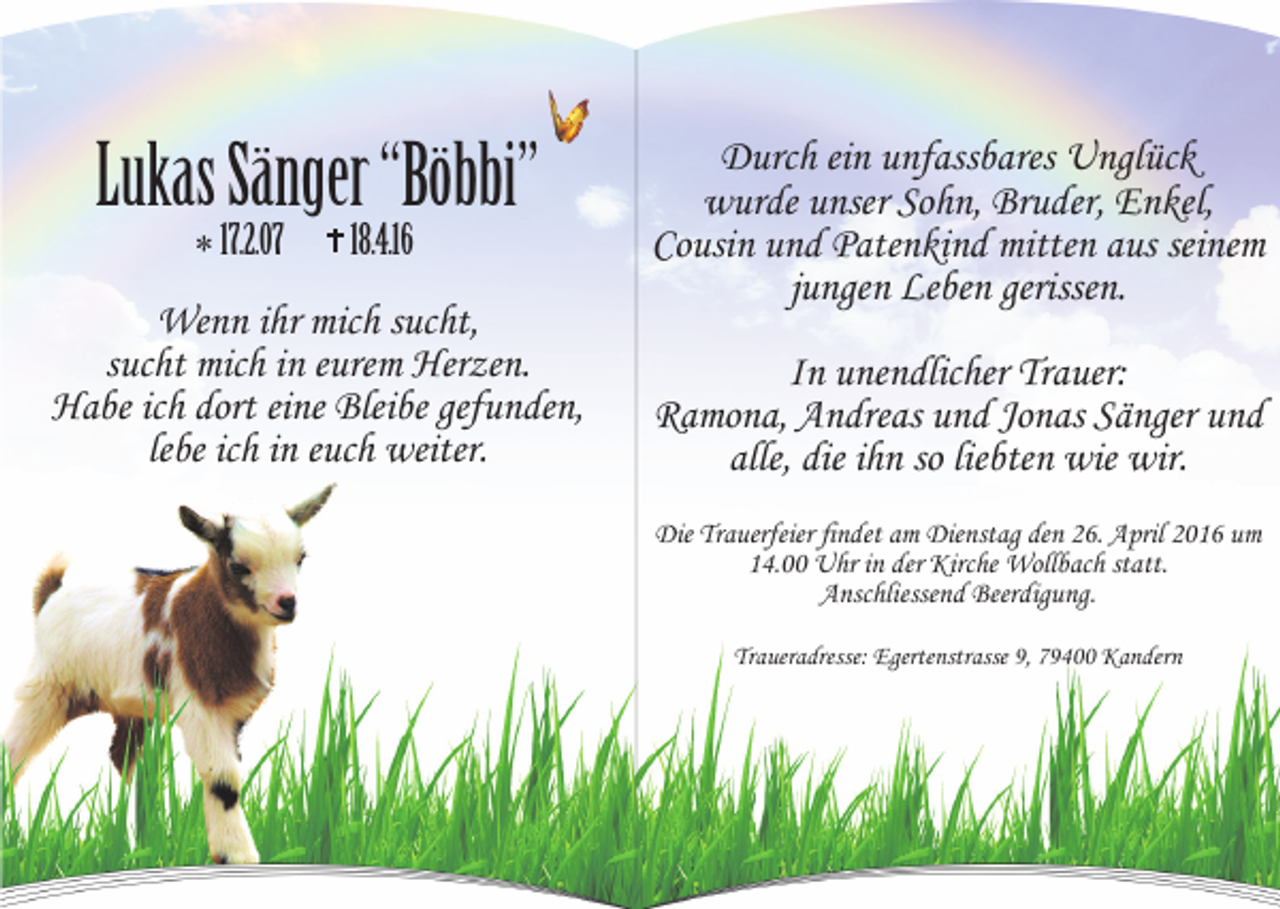 <p>Lukas Sänger “Böbbi”<br />* 17.2.07</p><p>18.4.16</p><p>Wenn ihr mich sucht,<br />sucht mich in eurem Herzen.<br />Habe ich dort eine Bleibe gefunden,<br />lebe ich in euch weiter.</p><p>Durch ein unfassbares Unglück<br />wurde unser Sohn, Bruder, Enkel,<br />Cousin und Patenkind mitten aus seinem<br />jungen Leben gerissen.<br />In unendlicher Trauer:<br />Ramona, Andreas und Jonas Sänger und<br />alle, die ihn so liebten wie wir.<br />Die Trauerfeier findet am Dienstag den 26. April 2016 um<br />14.00 Uhr in der Kirche Wollbach statt.<br />Anschliessend Beerdigung.<br />Traueradresse: Egertenstrasse 9, 79400 Kandern</p>