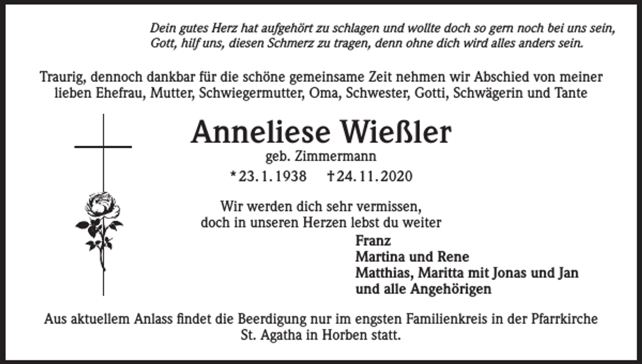 <p>Dein gutes Herz hat aufgehört zu schlagen und wollte doch so gern noch bei uns sein,<br />Gott, hilf uns, diesen Schmerz zu tragen, denn ohne dich wird alles anders sein.</p><p>Traurig, dennoch dankbar für die schöne gemeinsame Zeit nehmen wir Abschied von meiner<br />lieben Ehefrau, Mutter, Schwiegermutter, Oma, Schwester, Gotti, Schwägerin und Tante</p><p>Anneliese Wießler<br />geb. Zimmermann<br />* 23. 1. 1938 † 24. 11. 2020</p><p>Wir werden dich sehr vermissen,<br />doch in unseren Herzen lebst du weiter<br />Franz<br />Martina und Rene<br />Matthias, Maritta mit Jonas und Jan<br />und alle Angehörigen<br />Aus aktuellem Anlass findet die Beerdigung nur im engsten Familienkreis in der Pfarrkirche<br />St. Agatha in Horben statt.</p>