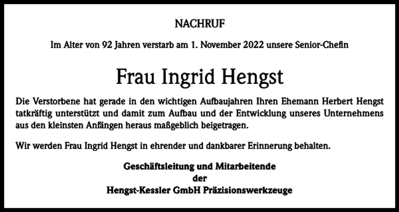 <p>NACHRUF<br />Im Alter von 92 Jahren verstarb am 1. November 2022 unsere Senior-Chefin</p><p>Frau Ingrid Hengst<br />Die Verstorbene hat gerade in den wichtigen Aufbaujahren Ihren Ehemann Herbert Hengst<br />tatkräftig unterstützt und damit zum Aufbau und der Entwicklung unseres Unternehmens<br />aus den kleinsten Anfängen heraus maßgeblich beigetragen.<br />Wir werden Frau Ingrid Hengst in ehrender und dankbarer Erinnerung behalten.<br />Geschäftsleitung und Mitarbeitende<br />der<br />Hengst-Kessler GmbH Präzisionswerkzeuge</p>