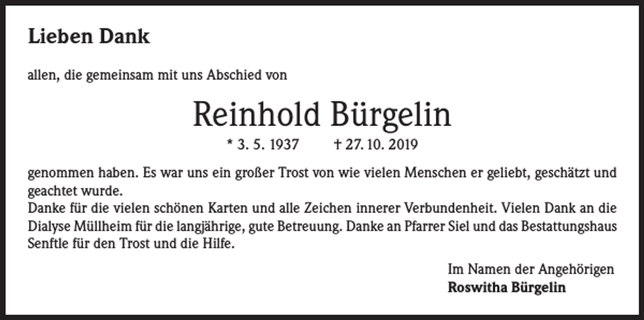 <p>Lieben Dank<br />allen, die gemeinsam mit uns Abschied von</p><p>Reinhold Bürgelin<br />* 3. 5. 1937</p><p>† 27. 10. 2019</p><p>genommen haben. Es war uns ein großer Trost von wie vielen Menschen er geliebt, geschätzt und<br />geachtet wurde.<br />Danke für die vielen schönen Karten und alle Zeichen innerer Verbundenheit. Vielen Dank an die<br />Dialyse Müllheim für die langjährige, gute Betreuung. Danke an Pfarrer Siel und das Bestattungshaus<br />Senftle für den Trost und die Hilfe.<br />Im Namen der Angehörigen<br />Roswitha Bürgelin</p>