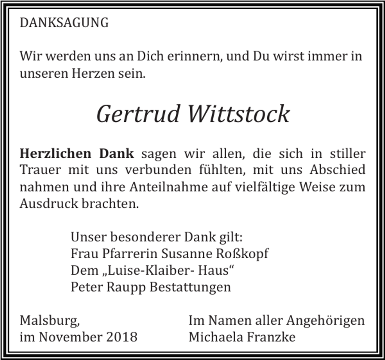 <p>DANKSAGUNG<br />Wir werden uns an Dich erinnern, und Du wirst immer in<br />unseren Herzen sein.</p><p>Gertrud Wittstock<br />Herzlichen Dank sagen wir allen, die sich in stiller<br />Trauer mit uns verbunden fühlten, mit uns Abschied<br />nahmen und ihre Anteilnahme auf vielfältige Weise zum<br />Ausdruck brachten.<br />Unser besonderer Dank gilt:<br />Frau Pfarrerin Susanne Roßkopf<br />Dem „Luise-Klaiber- Haus“<br />Peter Raupp Bestattungen<br />Malsburg,<br />im November 2018</p><p>Im Namen aller Angehörigen<br />Michaela Franzke</p>