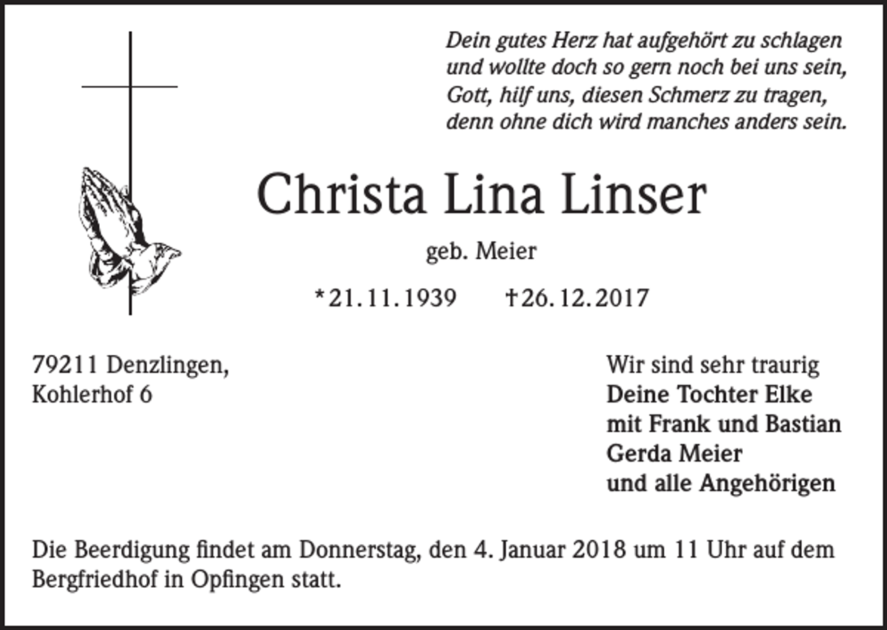 <p>Dein gutes Herz hat aufgehört zu schlagen<br />und wollte doch so gern noch bei uns sein,<br />Gott, hilf uns, diesen Schmerz zu tragen,<br />denn ohne dich wird manches anders sein.</p><p>Christa Lina Linser<br />geb. Meier<br />* 21. 11. 1939<br />79211 Denzlingen,<br />Kohlerhof 6</p><p>† 26. 12. 2017<br />Wir sind sehr traurig<br />Deine Tochter Elke<br />mit Frank und Bastian<br />Gerda Meier<br />und alle Angehörigen</p><p>Die Beerdigung findet am Donnerstag, den 4. Januar 2018 um 11 Uhr auf dem<br />Bergfriedhof in Opfingen statt.</p>