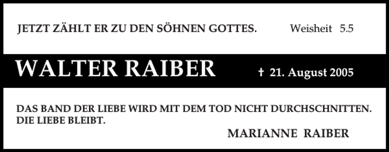 <p>JETZT ZÄHLT ER ZU DEN SÖHNEN GOTTES.</p><p>WALTER RAIBER</p><p>Weisheit 5.5</p><p>† 21. August 2005</p><p>DAS BAND DER LIEBE WIRD MIT DEM TOD NICHT DURCHSCHNITTEN.<br />DIE LIEBE BLEIBT.</p><p>MARIANNE RAIBER</p>