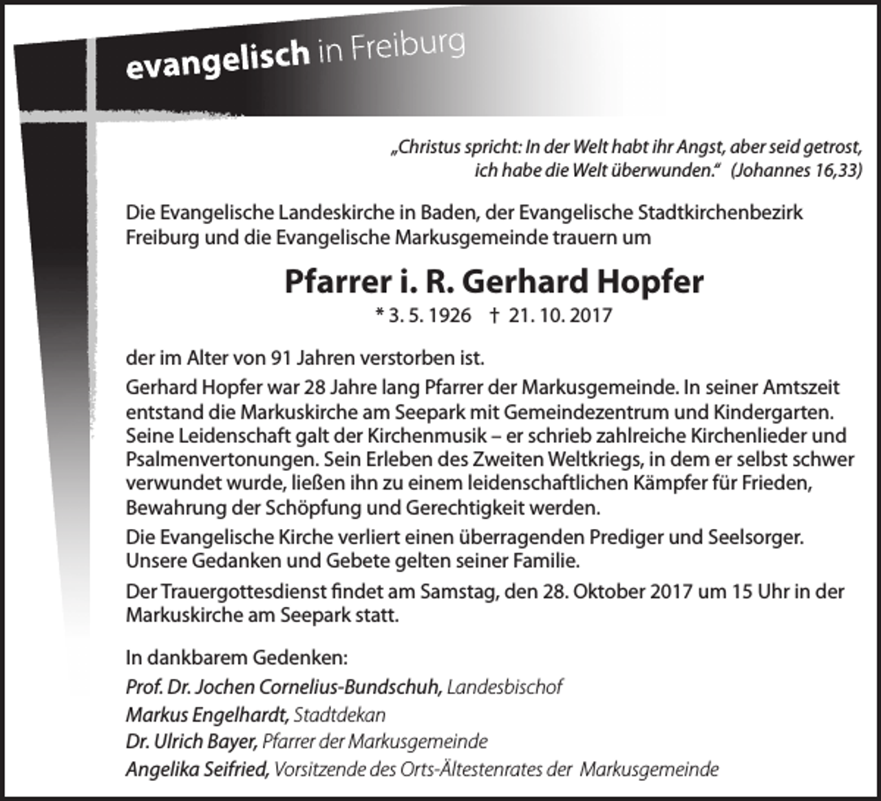 <p>„Christus spricht: In der Welt habt ihr Angst, aber seid getrost,<br />ich habe die Welt überwunden.“ (Johannes 16,33)</p><p>Die Evangelische Landeskirche in Baden, der Evangelische Stadtkirchenbezirk<br />Freiburg und die Evangelische Markusgemeinde trauern um</p><p>Pfarrer i. R. Gerhard Hopfer<br />* 3. 5. 1926 † 21. 10. 2017<br />der im Alter von 91 Jahren verstorben ist.<br />Gerhard Hopfer war 28 Jahre lang Pfarrer der Markusgemeinde. In seiner Amtszeit<br />entstand die Markuskirche am Seepark mit Gemeindezentrum und Kindergarten.<br />Seine Leidenschaft galt der Kirchenmusik – er schrieb zahlreiche Kirchenlieder und<br />Psalmenvertonungen. Sein Erleben des Zweiten Weltkriegs, in dem er selbst schwer<br />verwundet wurde, ließen ihn zu einem leidenschaftlichen Kämpfer für Frieden,<br />Bewahrung der Schöpfung und Gerechtigkeit werden.<br />Die Evangelische Kirche verliert einen überragenden Prediger und Seelsorger.<br />Unsere Gedanken und Gebete gelten seiner Familie.<br />Der Trauergottesdienst findet am Samstag, den 28. Oktober 2017 um 15 Uhr in der<br />Markuskirche am Seepark statt.<br />In dankbarem Gedenken:<br />Prof. Dr. Jochen Cornelius-Bundschuh, Landesbischof<br />Markus Engelhardt, Stadtdekan<br />Dr. Ulrich Bayer, Pfarrer der Markusgemeinde<br />Angelika Seifried, Vorsitzende des Orts-Ältestenrates der Markusgemeinde</p>