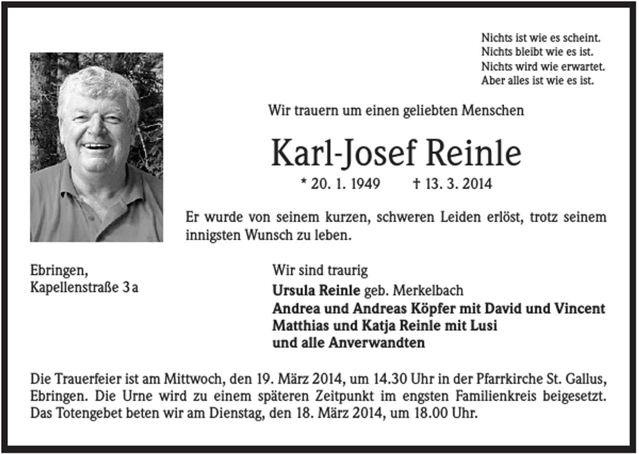 <p>Nichts ist wie es scheint.<br />Nichts bleibt wie es ist.<br />Nichts wird wie erwartet.<br />Aber alles ist wie es ist.</p><p>Wir trauern um einen geliebten Menschen</p><p>Karl-Josef Reinle<br />* 20. 1. 1949</p><p>† 13. 3. 2014</p><p>Er wurde von seinem kurzen, schweren Leiden erlöst, trotz seinem<br />innigsten Wunsch zu leben.<br />Ebringen,<br />Kapellenstraße 3 a</p><p>Wir sind traurig<br />Ursula Reinle geb. Merkelbach<br />Andrea und Andreas Köpfer mit David und Vincent<br />Matthias und Katja Reinle mit Lusi<br />und alle Anverwandten</p><p>Die Trauerfeier ist am Mittwoch, den 19. März 2014, um 14.30 Uhr in der Pfarrkirche St. Gallus,<br />Ebringen. Die Urne wird zu einem späteren Zeitpunkt im engsten Familienkreis beigesetzt.<br />Das Totengebet beten wir am Dienstag, den 18. März 2014, um 18.00 Uhr.</p>