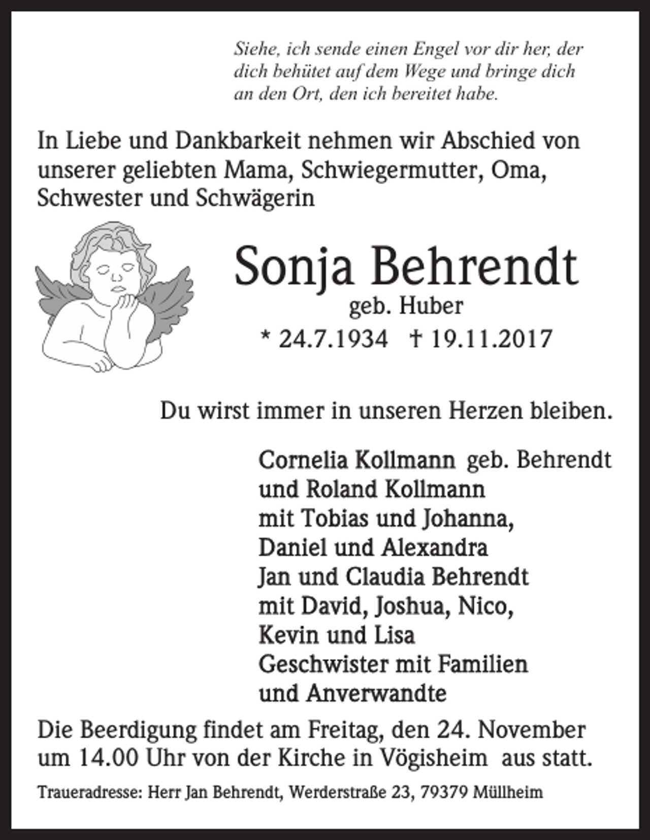 <p>Si e h e, iich<br />Siehe,<br />c h ssende<br />e n d e ei<br />einen<br />n e n Engel<br />E n g el vvor<br />or dir<br />dir hher,<br />er, dder<br />er<br />dich<br />di<br />c h bbehütet<br />e h üt et aauf<br />uf ddem<br />e m Wege<br />We g e und<br />u n d bringe<br />bri n g e dich<br />di c h<br />aan<br />n dden<br />e n Ort,<br />Ort, dden<br />e n iich<br />c h bbereitet<br />er ei t et habe.<br />h a b e.</p><p>IInn Liebe<br />Li e b e und<br />u n d Dankbarkeit<br />D a n k b ar k eit nehmen<br />n e h m e n wir<br />wir Abschied<br />A bs c hi e d von<br />von<br />unserer<br />u ns er er ggeliebten<br />eli e bt e n Mama,<br />M a m a , Schwiegermutter,<br />S c h wi e g er m utt er, Oma,<br />O m a,<br />Schwester<br />S c h w est er und<br />u n d SSchwägerin<br />c h w ä g e ri n</p><p>SSonja<br />o nj a Behrendt<br />B e hr e n dt<br />ggeb.<br />e b. Huber<br />H u b er<br />*<br />* 24.7.1934<br />2 4. 7. 1 9 3 4 †<br />† 19.11.2017<br />1 9. . 2 0 1 7</p><p>DDu<br />u wirst<br />wirst i immer<br />m m er i in<br />n uunseren<br />ns e r e n Herzen<br />H er z e n bleiben.<br />bl ei b e n.<br />ggeb.<br />e b. Behrendt<br />B e hr e n dt</p><p>Di e BBeerdigung<br />Die<br />e er di g u n g fifindet<br />n d et aam<br />m Freitag,<br />Fr eit a g, den<br />d e n 24.<br />2 4. November<br />N o v e mb er<br />u m 14.00<br />1 4. Uhr<br />U hr vvon<br />o n dder<br />er Kirche<br />K ir c h e iinn Vögisheim<br />V ö gis h ei m aus<br />a us statt.<br />st att.<br />um<br />Traueradresse:<br />Tr<br />a u er a dr ess e: Herr<br />H err JJan<br />a n BBehrendt,<br />e hr e n dt, Werderstraße<br />W er d erstr a ß e 23,<br />2 3, 79379<br />7 9 3 7 9 Müllheim<br />M üll h ei m</p>
