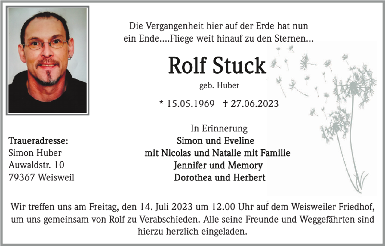 <p>Die Vergangenheit hier auf der Erde hat nun<br />ein Ende....Fliege weit hinauf zu den Sternen...</p><p>geb. Huber</p><p>* 15.05.1969 † 27.06.2023<br />In Erinnerung<br />Simon Huber<br />Auwaldstr. 10<br />79367 Weisweil<br />Wir treffen uns am Freitag, den 14. Juli 2023 um 12.00 Uhr auf dem Weisweiler Friedhof,<br />um uns gemeinsam von Rolf zu Verabschieden. Alle seine Freunde und Weggefährten sind<br />hierzu herzlich eingeladen.</p>