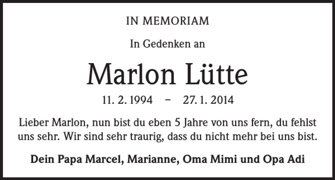 <p>IN MEMORIAM<br />In Gedenken an</p><p>Marlon Lütte<br />11. 2. 1994 – 27. 1. 2014<br />Lieber Marlon, nun bist du eben 5 Jahre von uns fern, du fehlst<br />uns sehr. Wir sind sehr traurig, dass du nicht mehr bei uns bist.<br />Dein Papa Marcel, Marianne, Oma Mimi und Opa Adi</p>