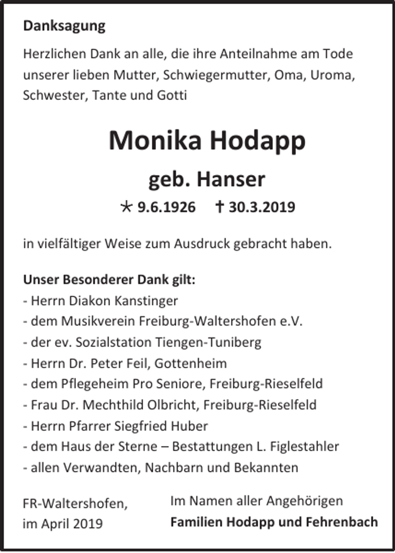 <p>Danksagung<br />Herzlichen Dank an alle, die ihre Anteilnahme am Tode<br />unserer lieben Mutter, Schwiegermutter, Oma, Uroma,<br />Schwester, Tante und Gotti</p><p>Monika Hodapp<br />geb. Hanser<br /> 9.6.1926</p><p> 30.3.2019</p><p>in vielfältiger Weise zum Ausdruck gebracht haben.<br />Unser Besonderer Dank gilt:<br />- Herrn Diakon Kanstinger<br />- dem Musikverein Freiburg-Waltershofen e.V.<br />- der ev. Sozialstation Tiengen-Tuniberg<br />- Herrn Dr. Peter Feil, Gottenheim<br />- dem Pflegeheim Pro Seniore, Freiburg-Rieselfeld<br />- Frau Dr. Mechthild Olbricht, Freiburg-Rieselfeld<br />- Herrn Pfarrer Siegfried Huber<br />- dem Haus der Sterne – Bestattungen L. Figlestahler<br />- allen Verwandten, Nachbarn und Bekannten<br />FR-Waltershofen,<br />im April 2019</p><p>Im Namen aller Angehörigen<br />Familien Hodapp und Fehrenbach</p>