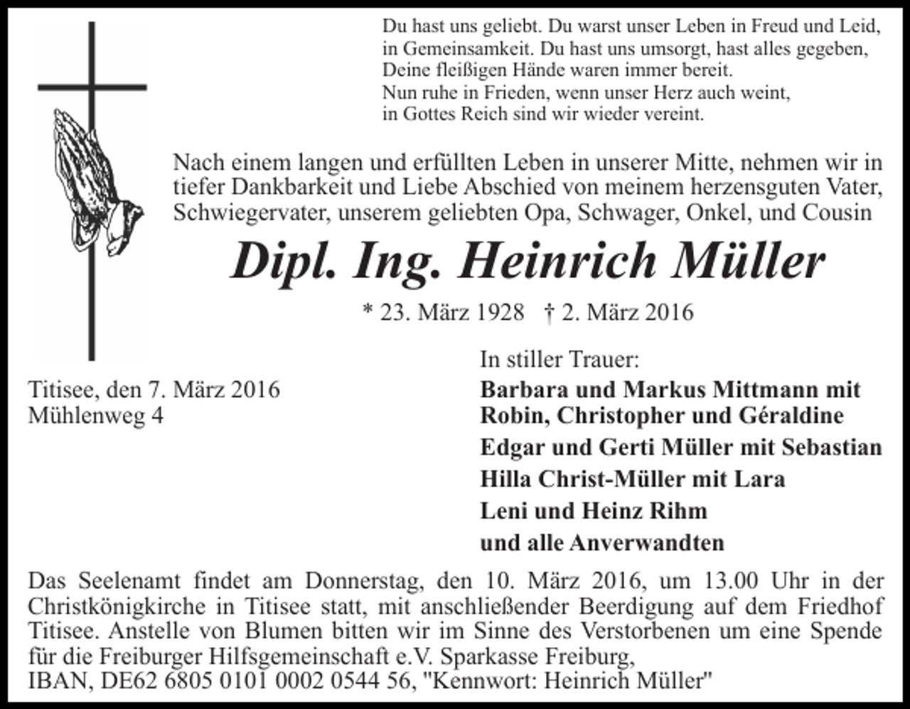 <p>Du hast uns geliebt. Du warst unser Leben in Freud und Leid,<br />in Gemeinsamkeit. Du hast uns umsorgt, hast alles gegeben,<br />Deine fleißigen Hände waren immer bereit.<br />Nun ruhe in Frieden, wenn unser Herz auch weint,<br />in Gottes Reich sind wir wieder vereint.</p><p>Nach einem langen und erfüllten Leben in unserer Mitte, nehmen wir in<br />tiefer Dankbarkeit und Liebe Abschied von meinem herzensguten Vater,<br />Schwiegervater, unserem geliebten Opa, Schwager, Onkel, und Cousin</p><p>Dipl. Ing. Heinrich Müller<br />* 23. März 1928 † 2. März 2016</p><p>Titisee, den 7. März 2016<br />Mühlenweg 4</p><p>In stiller Trauer:<br />Barbara und Markus Mittmann mit<br />Robin, Christopher und Géraldine<br />Edgar und Gerti Müller mit Sebastian<br />Hilla Christ-Müller mit Lara<br />Leni und Heinz Rihm<br />und alle Anverwandten</p><p>Das Seelenamt findet am Donnerstag, den 10. März 2016, um 13.00 Uhr in der<br />Christkönigkirche in Titisee statt, mit anschließender Beerdigung auf dem Friedhof<br />Titisee. Anstelle von Blumen bitten wir im Sinne des Verstorbenen um eine Spende<br />für die Freiburger Hilfsgemeinschaft e.V. Sparkasse Freiburg,<br />IBAN, DE62 6805 0101 0002 0544 56, ''Kennwort: Heinrich Müller''</p>