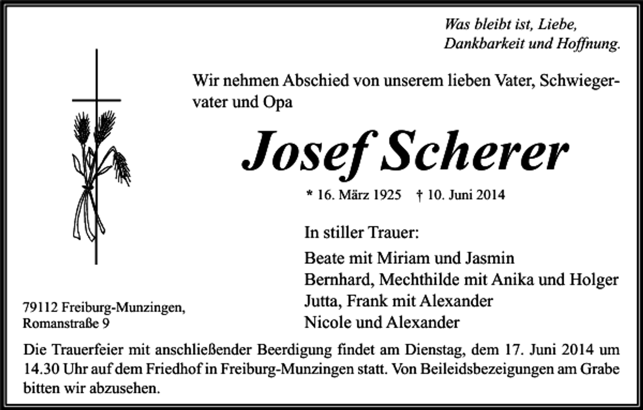 <p>Was bleibt ist, Liebe,<br />Dankbarkeit und Hoffnung.</p><p>Wir nehmen Abschied von unserem lieben Vater, Schwiegervater und Opa</p><p>Josef Scherer<br />* 16. März 1925 † 10. Juni 2014</p><p>79112 Freiburg-Munzingen,<br />Romanstraße 9</p><p>In stiller Trauer:<br />Beate mit Miriam und Jasmin<br />Bernhard, Mechthilde mit Anika und Holger<br />Jutta, Frank mit Alexander<br />Nicole und Alexander</p><p>Die Trauerfeier mit anschließender Beerdigung findet am Dienstag, dem 17. Juni 2014 um<br />14.30 Uhr auf dem Friedhof in Freiburg-Munzingen statt. Von Beileidsbezeigungen am Grabe<br />bitten wir abzusehen.</p>