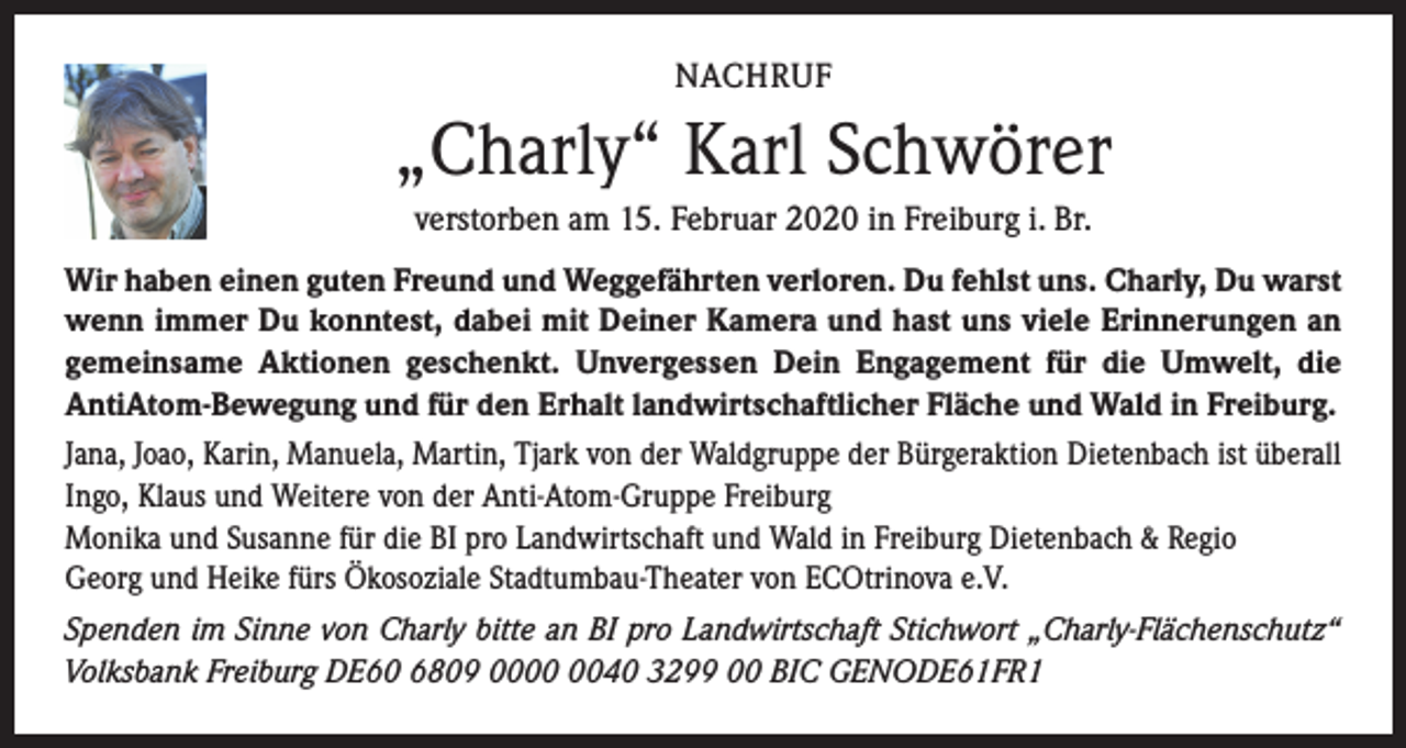 <p>NACHRUF</p><p>„Charly“ Karl Schwörer<br />verstorben am 15. Februar 2020 in Freiburg i. Br.<br />Wir haben einen guten Freund und Weggefährten verloren. Du fehlst uns. Charly, Du warst<br />wenn immer Du konntest, dabei mit Deiner Kamera und hast uns viele Erinnerungen an<br />gemeinsame Aktionen geschenkt. Unvergessen Dein Engagement für die Umwelt, die<br />AntiAtom-Bewegung und für den Erhalt landwirtschaftlicher Fläche und Wald in Freiburg.<br />Jana, Joao, Karin, Manuela, Martin, Tjark von der Waldgruppe der Bürgeraktion Dietenbach ist überall<br />Ingo, Klaus und Weitere von der Anti-Atom-Gruppe Freiburg<br />Monika und Susanne für die BI pro Landwirtschaft und Wald in Freiburg Dietenbach &amp; Regio<br />Georg und Heike fürs Ökosoziale Stadtumbau-Theater von ECOtrinova e.V.<br />Spenden im Sinne von Charly bitte an BI pro Landwirtschaft Stichwort „Charly-Flächenschutz“<br />Volksbank Freiburg DE60 6809 0040 3299 00 BIC GENODE61FR1</p>