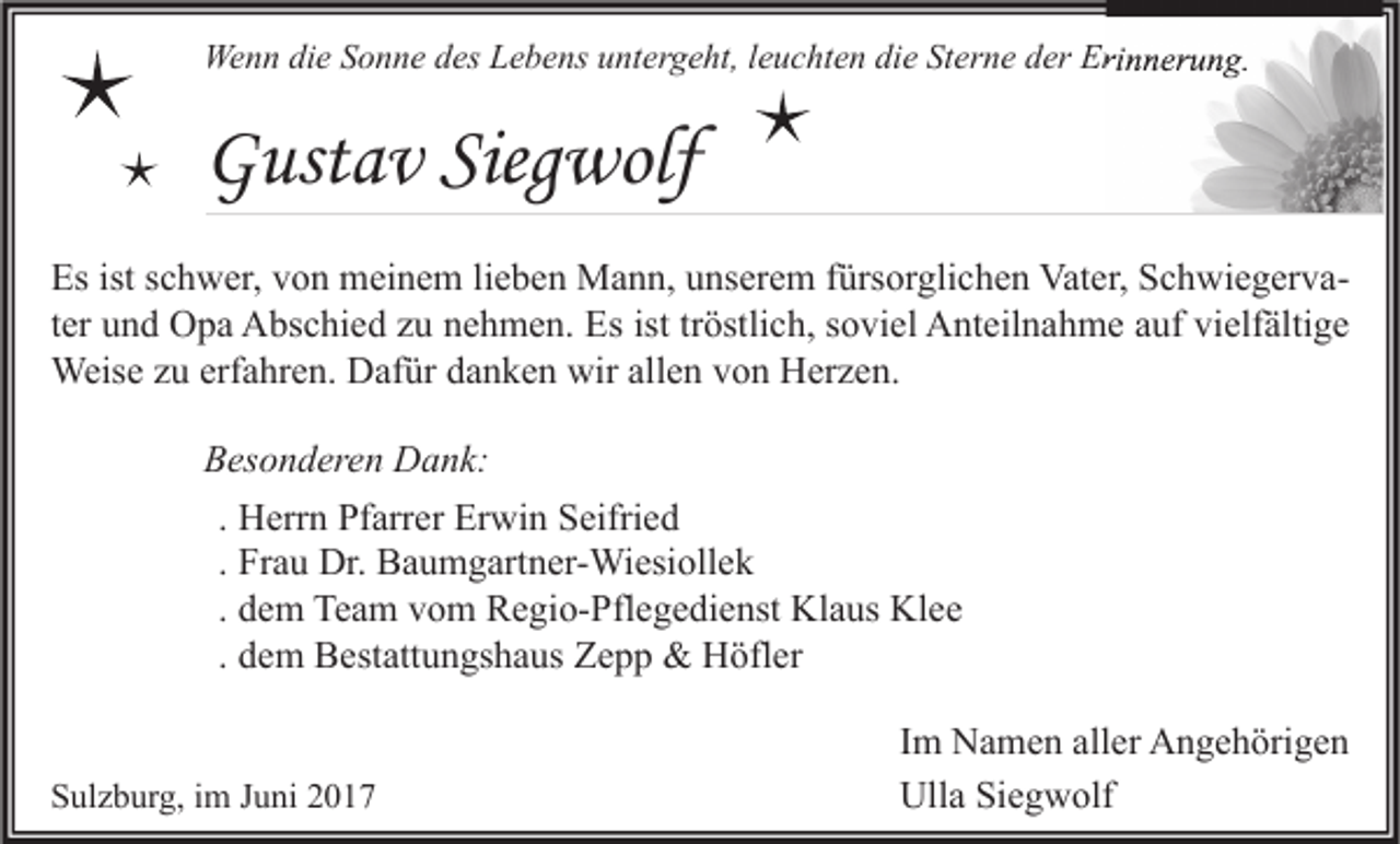 <p>Wenn die Sonne des Lebens untergeht, leuchten die Sterne der Erinnerung.</p><p>Gustav Siegwolf<br />Es ist schwer, von meinem lieben Mann, unserem fürsorglichen Vater, Schwiegervater und Opa Abschied zu nehmen. Es ist tröstlich, soviel Anteilnahme auf vielfältige<br />Weise zu erfahren. Dafür danken wir allen von Herzen.<br />Besonderen Dank:<br />. Herrn Pfarrer Erwin Seifried<br />. Frau Dr. Baumgartner-Wiesiollek<br />. dem Team vom Regio-Pflegedienst Klaus Klee<br />. dem Bestattungshaus Zepp &amp; Höfler<br />Sulzburg, im Juni 2017</p><p>Im Namen aller Angehörigen<br />Ulla Siegwolf</p>