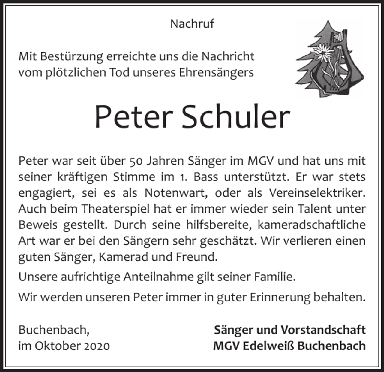 <p>Nachruf<br />Mit Bestürzung erreichte uns die Nachricht<br />vom plötzlichen Tod unseres Ehrensängers</p><p>Peter Schuler<br />Peter war seit über 50 Jahren Sänger im MGV und hat uns mit<br />seiner kräftigen Stimme im 1. Bass unterstützt. Er war stets<br />engagiert, sei es als Notenwart, oder als Vereinselektriker.<br />Auch beim Theaterspiel hat er immer wieder sein Talent unter<br />Beweis gestellt. Durch seine hilfsbereite, kameradschaftliche<br />Art war er bei den Sängern sehr geschätzt. Wir verlieren einen<br />guten Sänger, Kamerad und Freund.<br />Unsere aufrichtige Anteilnahme gilt seiner Familie.<br />Wir werden unseren Peter immer in guter Erinnerung behalten.<br />Buchenbach,<br />im Oktober 2020</p><p>Sänger und Vorstandschaft<br />MGV Edelweiß Buchenbach</p>