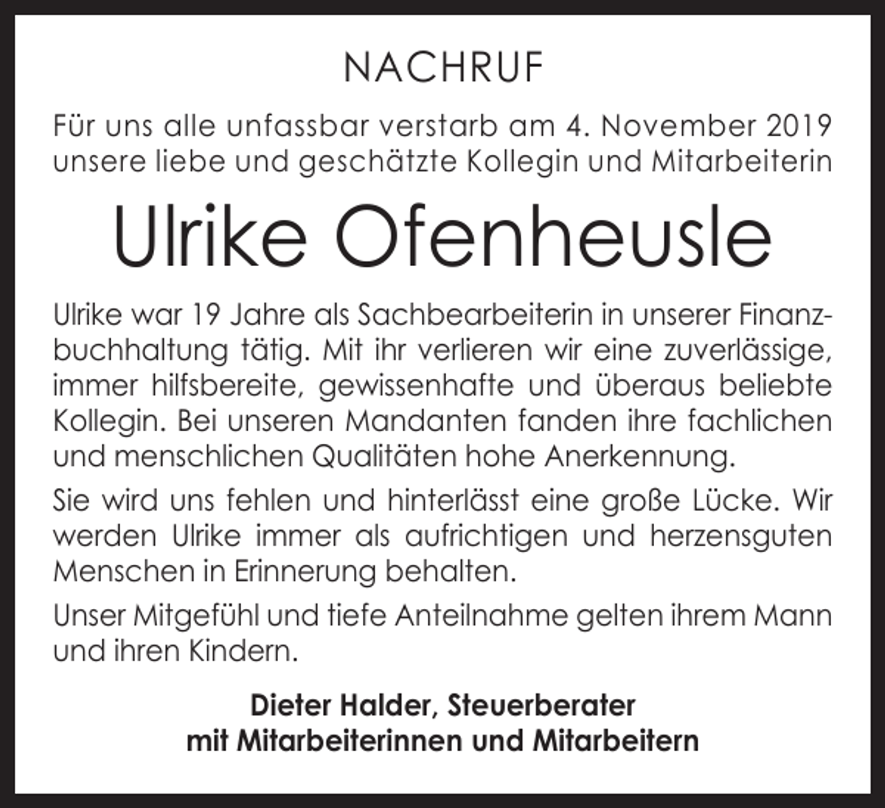 <p>NACHRUF<br />Für uns alle unfassbar verstarb am 4. November 2019<br />unsere liebe und geschätzte Kollegin und Mitarbeiterin</p><p>Ulrike Ofenheusle</p><p>Ulrike war 19 Jahre als Sachbearbeiterin in unserer Finanzbuchhaltung tätig. Mit ihr verlieren wir eine zuverlässige,<br />­immer hilfsbereite, gewissenhafte und überaus beliebte<br />­Kollegin. Bei unseren Mandanten fanden ihre fachlichen<br />und menschlichen Qualitäten hohe Anerkennung.<br />Sie wird uns fehlen und hinterlässt eine große Lücke. Wir<br />­werden Ulrike immer als aufrichtigen und herzensguten<br />Menschen in Erinnerung behalten.<br />Unser Mitgefühl und tiefe Anteilnahme gelten i­hrem Mann<br />und ihren Kindern.<br />Dieter Halder, Steuerberater<br />mit Mitarbeiterinnen und Mitarbeitern</p>