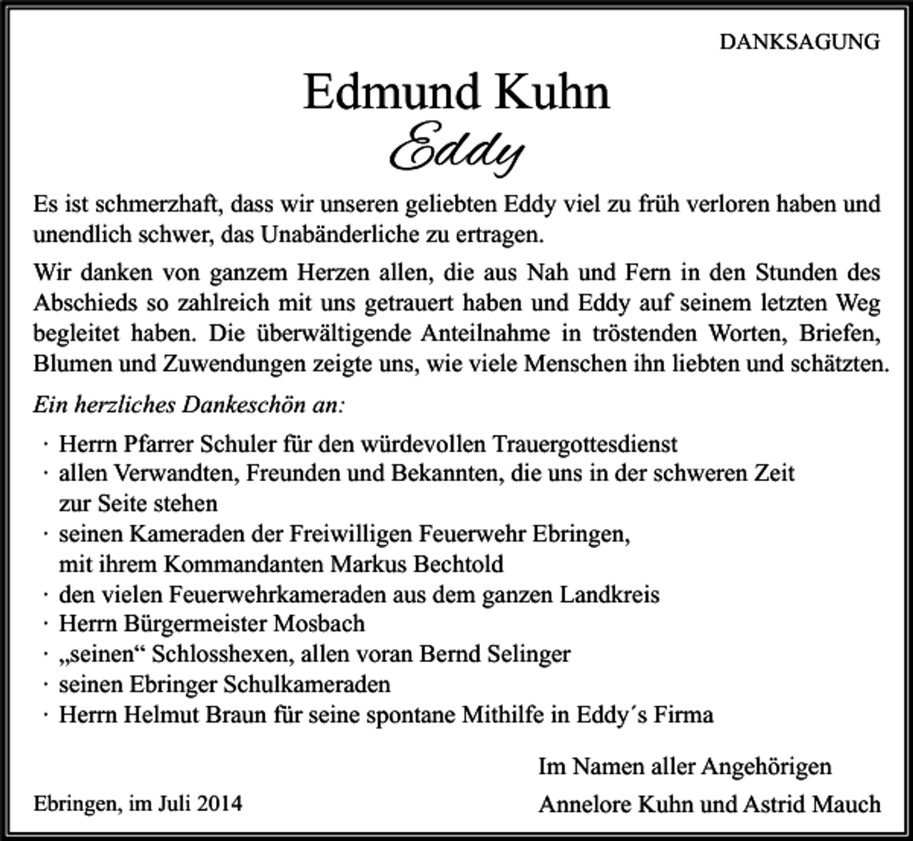 <p>Edmund Kuhn</p><p>DANKSAGUNG</p><p>Eddy</p><p>Es ist schmerzhaft, dass wir unseren geliebten Eddy viel zu früh verloren haben und<br />unendlich schwer, das Unabänderliche zu ertragen.<br />Wir danken von ganzem Herzen allen, die aus Nah und Fern in den Stunden des<br />Abschieds so zahlreich mit uns getrauert haben und Eddy auf seinem letzten Weg<br />begleitet haben. Die überwältigende Anteilnahme in tröstenden Worten, Briefen,<br />Blumen und Zuwendungen zeigte uns, wie viele Menschen ihn liebten und schätzten.<br />Ein herzliches Dankeschön an:<br />∙ Herrn Pfarrer Schuler für den würdevollen Trauergottesdienst<br />∙ allen Verwandten, Freunden und Bekannten, die uns in der schweren Zeit<br />zur Seite stehen<br />∙ seinen Kameraden der Freiwilligen Feuerwehr Ebringen,<br />mit ihrem Kommandanten Markus Bechtold<br />∙ den vielen Feuerwehrkameraden aus dem ganzen Landkreis<br />∙ Herrn Bürgermeister Mosbach<br />∙ „seinen“ Schlosshexen, allen voran Bernd Selinger<br />∙ seinen Ebringer Schulkameraden<br />∙ Herrn Helmut Braun für seine spontane Mithilfe in Eddy´s Firma<br />Ebringen, im Juli 2014</p><p>Im Namen aller Angehörigen<br />Annelore Kuhn und Astrid Mauch</p>