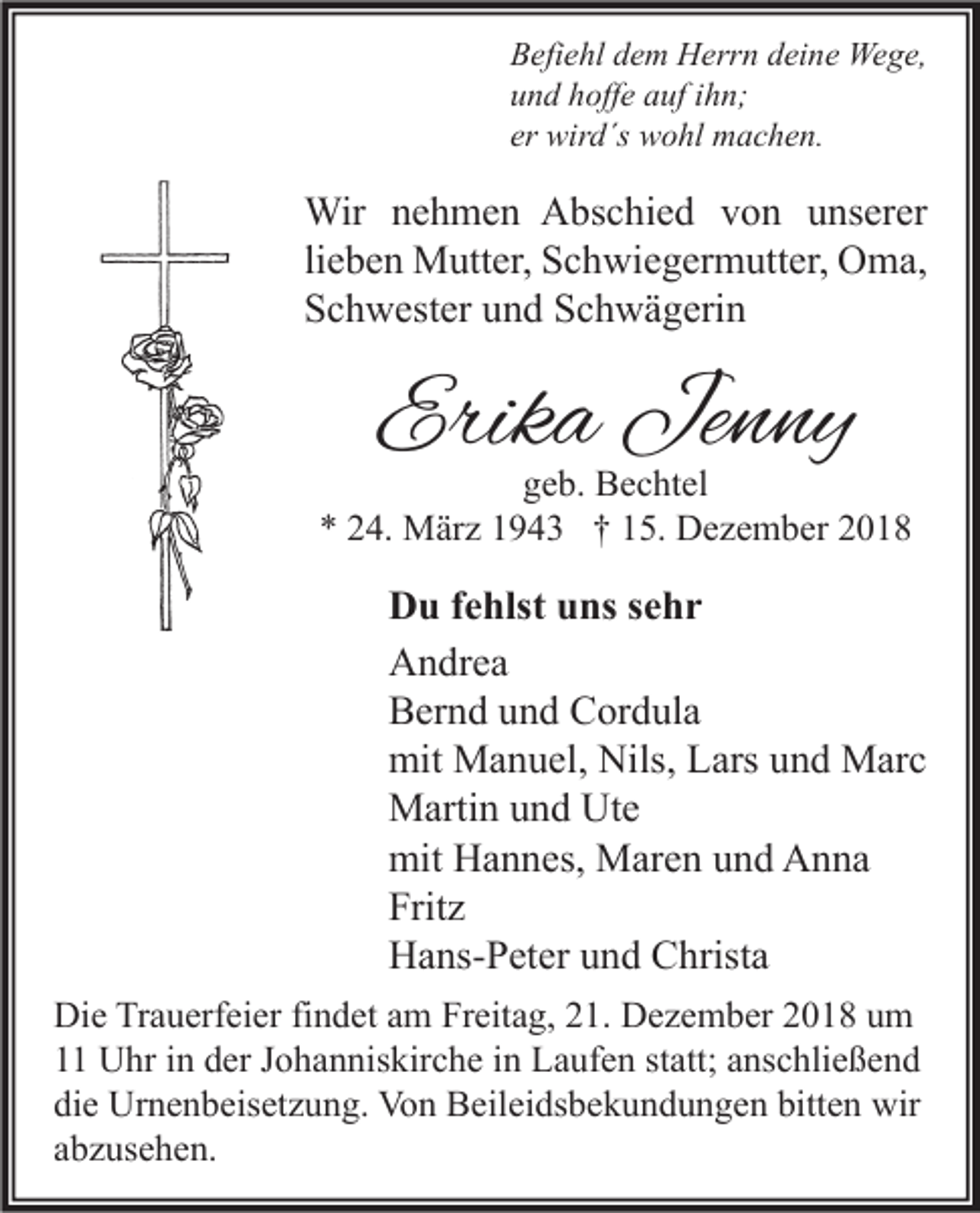 <p>Befiehl dem Herrn deine Wege,<br />und hoffe auf ihn;<br />er wird´s wohl machen.</p><p>Wir nehmen Abschied von unserer<br />lieben Mutter, Schwiegermutter, Oma,<br />Schwester und Schwägerin</p><p>Erika Jenny</p><p>geb. Bechtel<br />* 24. März 1943 † 15. Dezember 2018</p><p>Du fehlst uns sehr<br />Andrea<br />Bernd und Cordula<br />mit Manuel, Nils, Lars und Marc<br />Martin und Ute<br />mit Hannes, Maren und Anna<br />Fritz<br />Hans-Peter und Christa<br />Die Trauerfeier findet am Freitag, 21. Dezember 2018 um<br />11 Uhr in der Johanniskirche in Laufen statt; anschließend<br />die Urnenbeisetzung. Von Beileidsbekundungen bitten wir<br />abzusehen.</p>