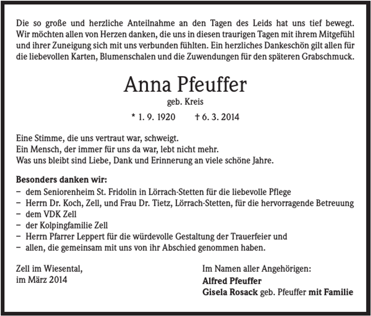 <p>Die so große und herzliche Anteilnahme an den Tagen des Leids hat uns tief bewegt.<br />Wir möchten allen von Herzen danken, die uns in diesen traurigen Tagen mit ihrem Mitgefühl<br />und ihrer Zuneigung sich mit uns verbunden fühlten. Ein herzliches Dankeschön gilt allen für<br />die liebevollen Karten, Blumenschalen und die Zuwendungen für den späteren Grabschmuck.</p><p>Anna Pfeuffer<br />geb. Kreis<br />* 1. 9. 1920</p><p>† 6. 3. 2014</p><p>Eine Stimme, die uns vertraut war, schweigt.<br />Ein Mensch, der immer für uns da war, lebt nicht mehr.<br />Was uns bleibt sind Liebe, Dank und Erinnerung an viele schöne Jahre.<br />Besonders danken wir:<br />– dem Seniorenheim St. Fridolin in Lörrach-Stetten für die liebevolle Pflege<br />– Herrn Dr. Koch, Zell, und Frau Dr. Tietz, Lörrach-Stetten, für die hervorragende Betreuung<br />– dem VDK Zell<br />– der Kolpingfamilie Zell<br />– Herrn Pfarrer Leppert für die würdevolle Gestaltung der Trauerfeier und<br />– allen, die gemeinsam mit uns von ihr Abschied genommen haben.<br />Zell im Wiesental,<br />im März 2014</p><p>Im Namen aller Angehörigen:<br />Alfred Pfeuffer<br />Gisela Rosack geb. Pfeuffer mit Familie</p>