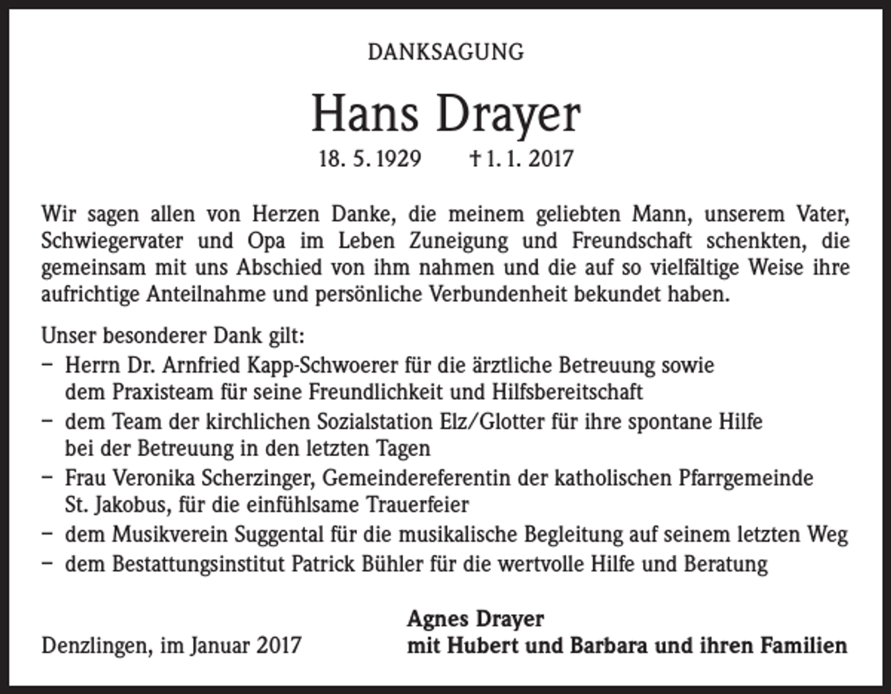 <p>DANKSAGUNG</p><p>Hans Drayer<br />18. 5. 1929 † 1. 1. 2017<br />Wir sagen allen von Herzen Danke, die meinem geliebten Mann, unserem Vater,<br />Schwiegervater und Opa im Leben Zuneigung und Freundschaft schenkten, die<br />­gemeinsam mit uns Abschied von ihm nahmen und die auf so vielfältige Weise ihre<br />aufrichtige Anteilnahme und persönliche Verbundenheit bekundet haben.<br />Unser besonderer Dank gilt:<br />– Herrn Dr. Arnfried Kapp-Schwoerer für die ärztliche Betreuung sowie<br />dem Praxisteam für seine Freundlichkeit und Hilfsbereitschaft<br />– dem Team der kirchlichen Sozialstation Elz/Glotter für ihre spontane Hilfe<br />bei der Betreuung in den letzten Tagen<br />– Frau Veronika Scherzinger, Gemeindereferentin der katholischen Pfarrgemeinde<br />St. Jakobus, für die einfühlsame Trauerfeier<br />– dem Musikverein Suggental für die musikalische Begleitung auf seinem letzten Weg<br />– dem Bestattungsinstitut Patrick Bühler für die wertvolle Hilfe und Beratung</p><p>Denzlingen, im Januar 2017</p><p>Agnes Drayer<br />mit Hubert und Barbara und ihren Familien</p>