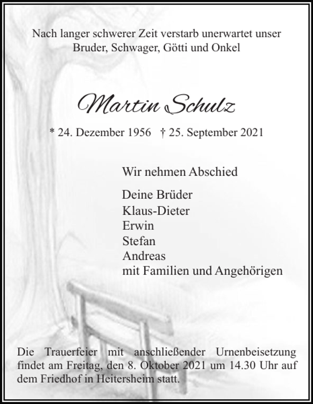 <p>Nach langer schwerer Zeit verstarb unerwartet unser<br />Bruder, Schwager, Götti und Onkel</p><p>Martin Schulz<br />* 24. Dezember 1956 † 25. September 2021</p><p>Wir nehmen Abschied<br />Deine Brüder<br />Klaus-Dieter<br />Erwin<br />Stefan<br />Andreas<br />mit Familien und Angehörigen</p><p>Die Trauerfeier mit anschließender Urnenbeisetzung<br />findet am Freitag, den 8. Oktober 2021 um 14.30 Uhr auf<br />dem Friedhof in Heitersheim statt.</p>