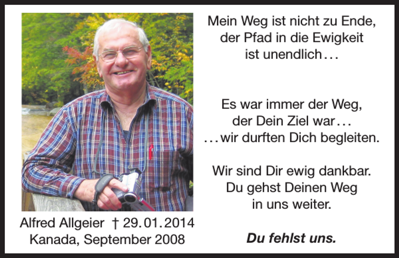 <p>Mein Weg ist nicht zu Ende,<br />der Pfad in die Ewigkeit<br />ist unendlich . . .</p><p>Es war immer der Weg,<br />der Dein Ziel war . . .<br />. . . wir durften Dich begleiten.<br />Wir sind Dir ewig dankbar.<br />Du gehst Deinen Weg<br />in uns weiter.<br />Alfred Allgeier † 29. 01. 2014<br />Kanada, September 2008</p><p>Du fehlst uns.</p>