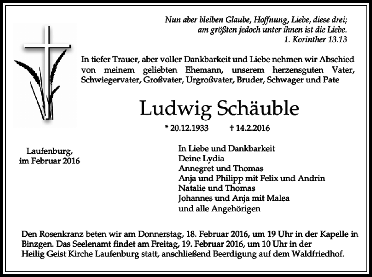 <p>Nun aber bleiben Glaube, Hoffnung, Liebe, diese drei;<br />am größten jedoch unter ihnen ist die Liebe.<br />1. Korinther 13.13<br />In tiefer Trauer, aber voller Dankbarkeit und Liebe nehmen wir Abschied<br />von meinem geliebten Ehemann, unserem herzensguten Vater,<br />Schwiegervater, Großvater, Urgroßvater, Bruder, Schwager und Pate</p><p>Ludwig Schäuble<br />* 20.12.1933<br />Laufenburg,<br />im Februar 2016</p><p>† 14.2.2016</p><p>In Liebe und Dankbarkeit<br />Deine Lydia<br />Annegret und Thomas<br />Anja und Philipp mit Felix und Andrin<br />Natalie und Thomas<br />Johannes und Anja mit Malea<br />und alle Angehörigen</p><p>Den Rosenkranz beten wir am Donnerstag, 18. Februar 2016, um 19 Uhr in der Kapelle in<br />Binzgen. Das Seelenamt findet am Freitag, 19. Februar 2016, um 10 Uhr in der<br />Heilig Geist Kirche Laufenburg statt, anschließend Beerdigung auf dem Waldfriedhof.</p>