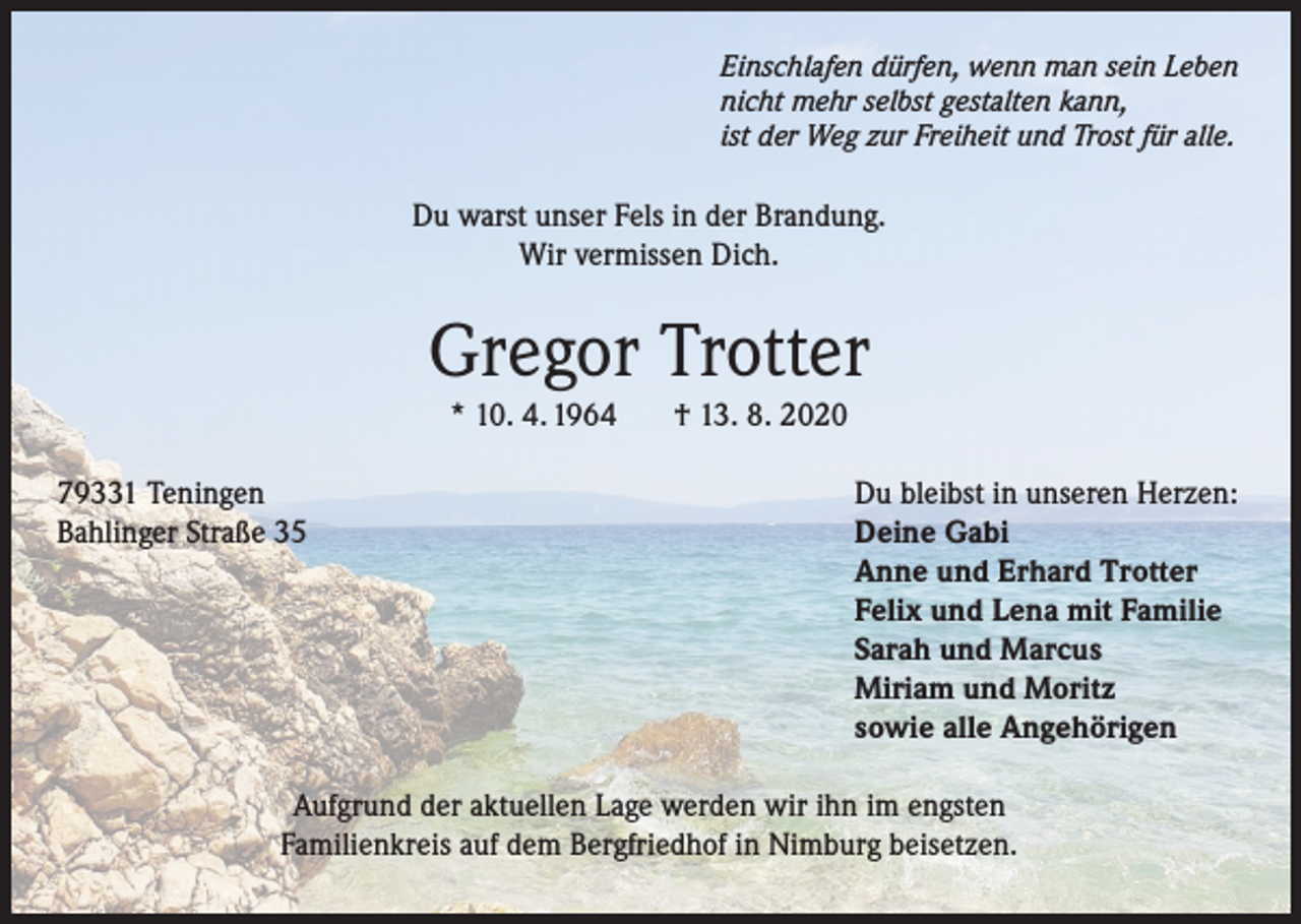 <p>Einschlafen dürfen, wenn man sein Leben<br />nicht mehr selbst gestalten kann,<br />ist der Weg zur Freiheit und Trost für alle.</p><p>Du warst unser Fels in der Brandung.<br />Wir vermissen Dich.</p><p>Gregor Trotter<br />* 10. 4. 1964</p><p>79331 Teningen<br />Bahlinger Straße 35</p><p>† 13. 8. 2020</p><p>Du bleibst in unseren Herzen:<br />Deine Gabi<br />Anne und Erhard Trotter<br />Felix und Lena mit Familie<br />Sarah und Marcus<br />Miriam und Moritz<br />sowie alle Angehörigen</p><p>Aufgrund der aktuellen Lage werden wir ihn im engsten<br />Familienkreis auf dem Bergfriedhof in Nimburg beisetzen.</p>