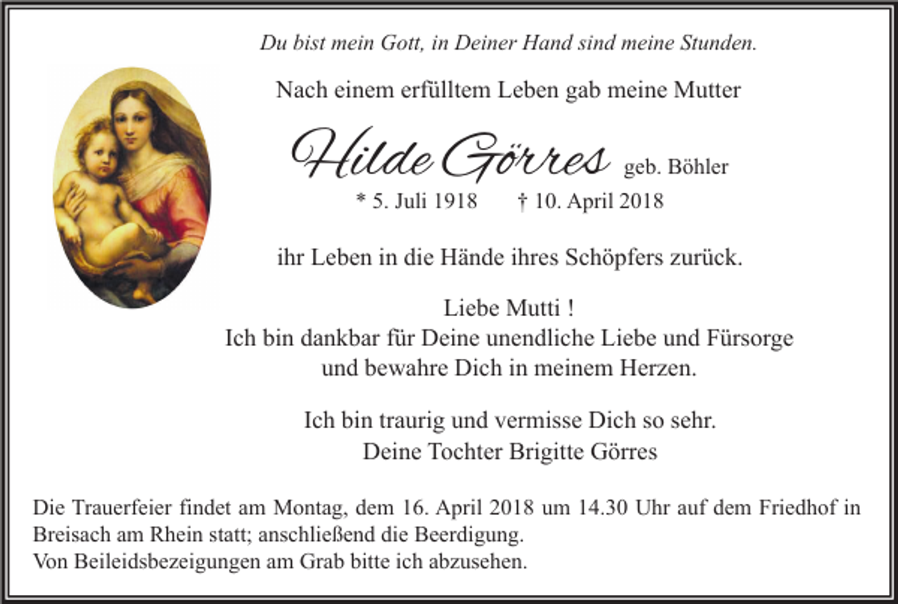 <p>DDu<br />u bist<br />bist mmein<br />ei n GGott,<br />ott, i in<br />n DDeiner<br />ei n er HHand<br />a n d sisind<br />n d mmeine<br />ei n e StStunden.<br />u n d e n.</p><p>erfülltem<br />NNach<br />a c h eieinem<br />n e m erf<br />üllt e m LLeben<br />e b e n ggab<br />a b meine<br />m ei n e Mutter<br />M utt er</p><p>Hilde<br />Hil<br />de Görres<br />Görres<br />** 5.<br />5. Juli<br />J uli</p><p>g e b. Böhler<br />geb.<br />B ö hl er<br />†† 10.<br />1 0. April<br />A pril</p><p>iihr<br />hr Leben<br />L e b e n iinn die<br />di e Hände<br />H ä n d e iihres<br />hr es Schöpfers<br />S c h ö pf ers zurück.<br />z ur ü c k.<br />Li e b e Mutti<br />M utti !!<br />Liebe<br />Ich<br />I c h bin<br />bi n dankbar<br />d a n k b ar ffür<br />ür Deine<br />D ei n e unendliche<br />u n e n dli c h e Liebe<br />Li e b e und<br />u n d Fürsorge<br />F ürs or g e<br />u n d bbewahre<br />e w a hr e Dich<br />Di c h iin<br />n meinem<br />m ei n e m Herzen.<br />H er z e n.<br />und<br />IIch<br />c h bin<br />bi n tr<br />traurig<br />a uri g und<br />u n d vermisse<br />v er miss e Dich<br />Di c h so<br />s o sehr.<br />s e hr.<br />DDeine<br />ei n e TTochter<br />o c ht er Bri<br />gitt e GGörres<br />örr es<br />Brigitte<br />Die<br />Friedhof<br />Di<br />e TrTrauerfeier<br />a u erf ei er fifindet<br />n d et aam<br />m Montag,<br />M o nt a g, ddem<br />e m 116.<br />6. AApril<br />pril 22018<br />0 1 8 uum<br />m 114.30<br />4. 3 0 UUhr<br />hr a auf<br />uf ddem<br />e m Fri<br />e d h of i nin<br />Breisach<br />Br<br />eis a c h aam<br />m RRhein<br />h ei n ststatt;<br />att; aanschließend<br />ns c hli e ß e n d didie<br />e BBeerdigung.<br />e er di g u n g.<br />Von<br />Grab<br />bitte<br />Vo<br />n BBeileidsbezeigungen<br />eil ei ds b e z ei g u n g e n aam<br />m Gr<br />a b bitt<br />e i cich<br />h aabzusehen.<br />b z us e h e n.</p>