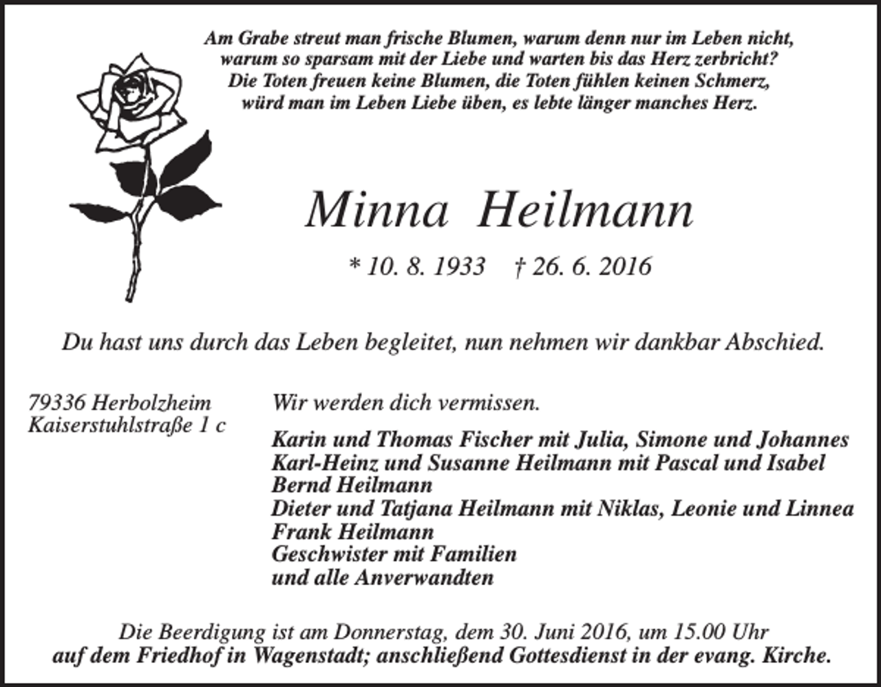 <p>Am Grabe streut man frische Blumen, warum denn nur im Leben nicht,<br />warum so sparsam mit der Liebe und warten bis das Herz zerbricht?<br />Die Toten freuen keine Blumen, die Toten fühlen keinen Schmerz,<br />würd man im Leben Liebe üben, es lebte länger manches Herz.</p><p>Minna Heilmann<br />* 10. 8. 1933</p><p>† 26. 6. 2016</p><p>Du hast uns durch das Leben begleitet, nun nehmen wir dankbar Abschied.<br />79336 Herbolzheim<br />Kaiserstuhlstraße 1 c</p><p>Wir werden dich vermissen.<br />Karin und Thomas Fischer mit Julia, Simone und Johannes<br />Karl-Heinz und Susanne Heilmann mit Pascal und Isabel<br />Bernd Heilmann<br />Dieter und Tatjana Heilmann mit Niklas, Leonie und Linnea<br />Frank Heilmann<br />Geschwister mit Familien<br />und alle Anverwandten</p><p>Die Beerdigung ist am Donnerstag, dem 30. Juni 2016, um 15.00 Uhr<br />auf dem Friedhof in Wagenstadt; anschließend Gottesdienst in der evang. Kirche.</p>