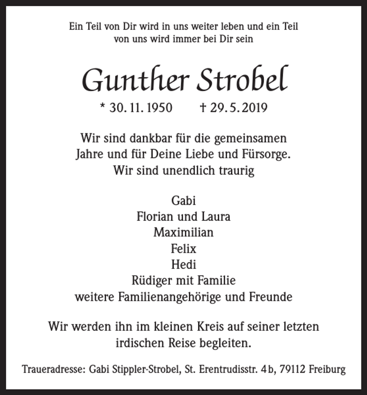 <p>Ein Teil von Dir wird in uns weiter leben und ein Teil<br />von uns wird immer bei Dir sein</p><p>Gunther Strobel<br />* 30. 11. 1950 † 29. 5. 2019</p><p>Wir sind dankbar für die gemeinsamen<br />Jahre und für Deine Liebe und Fürsorge.<br />Wir sind unendlich traurig<br />Gabi<br />Florian und Laura<br />Maximilian<br />Felix<br />Hedi<br />Rüdiger mit Familie<br />weitere Familienangehörige und Freunde<br />Wir werden ihn im kleinen Kreis auf seiner letzten<br />irdischen Reise begleiten.<br />Traueradresse: Gabi Stippler-Strobel, St. Erentrudisstr. 4 b, 79112 Freiburg</p>