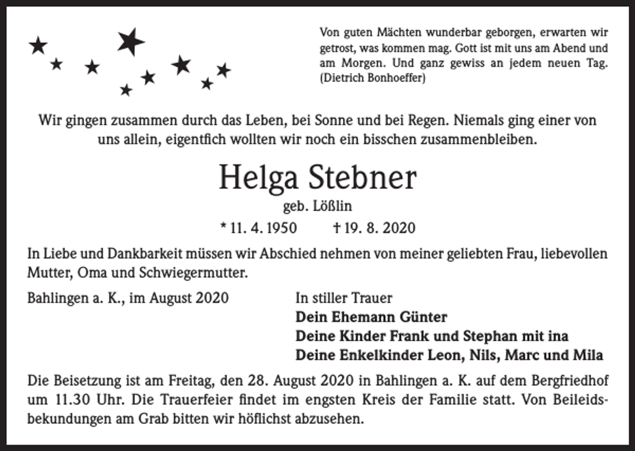 <p>★</p><p>★<br />★</p><p>★<br />★</p><p>★</p><p>★ ★★</p><p>Von guten Mächten wunderbar geborgen, erwarten wir<br />getrost, was kommen mag. Gott ist mit uns am Abend und<br />am Morgen. Und ganz gewiss an jedem neuen Tag.<br />(Dietrich Bonhoeffer)</p><p>Wir gingen zusammen durch das Leben, bei Sonne und bei Regen. Niemals ging einer von<br />uns allein, eigentfich wollten wir noch ein bisschen zusammenbleiben.</p><p>Helga Stebner<br />geb. Lößlin<br />* 11. 4. 1950<br />† 19. 8. 2020</p><p>In Liebe und Dankbarkeit müssen wir Abschied nehmen von meiner geliebten Frau, liebevollen<br />Mutter, Oma und Schwiegermutter.<br />Bahlingen a. K., im August 2020 In stiller Trauer<br />Dein Ehemann Günter<br />Deine Kinder Frank und Stephan mit ina<br />Deine Enkelkinder Leon, Nils, Marc und Mila<br />Die Beisetzung ist am Freitag, den 28. August 2020 in Bahlingen a. K. auf dem Bergfriedhof<br />um 11.30 Uhr. Die Trauerfeier findet im engsten Kreis der Familie statt. Von Beileidsbekundungen am Grab bitten wir höflichst abzusehen.</p>