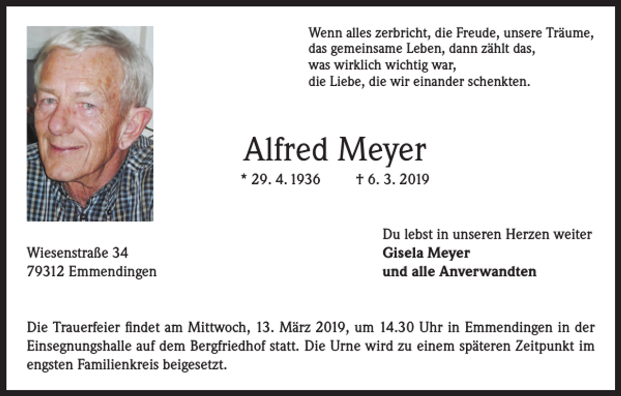 <p>Wenn alles zerbricht, die Freude, unsere Träume,<br />das gemeinsame Leben, dann zählt das,<br />was wirklich wichtig war,<br />die Liebe, die wir einander schenkten.</p><p>Alfred Meyer<br />* 29. 4. 1936</p><p>Wiesenstraße 34<br />79312 Emmendingen</p><p>† 6. 3. 2019<br />Du lebst in unseren Herzen weiter<br />Gisela Meyer<br />und alle Anverwandten</p><p>Die Trauerfeier findet am Mittwoch, 13. März 2019, um 14.30 Uhr in Emmendingen in der<br />Einsegnungshalle auf dem Bergfriedhof statt. Die Urne wird zu einem späteren Zeitpunkt im<br />engsten Familienkreis beigesetzt.</p>