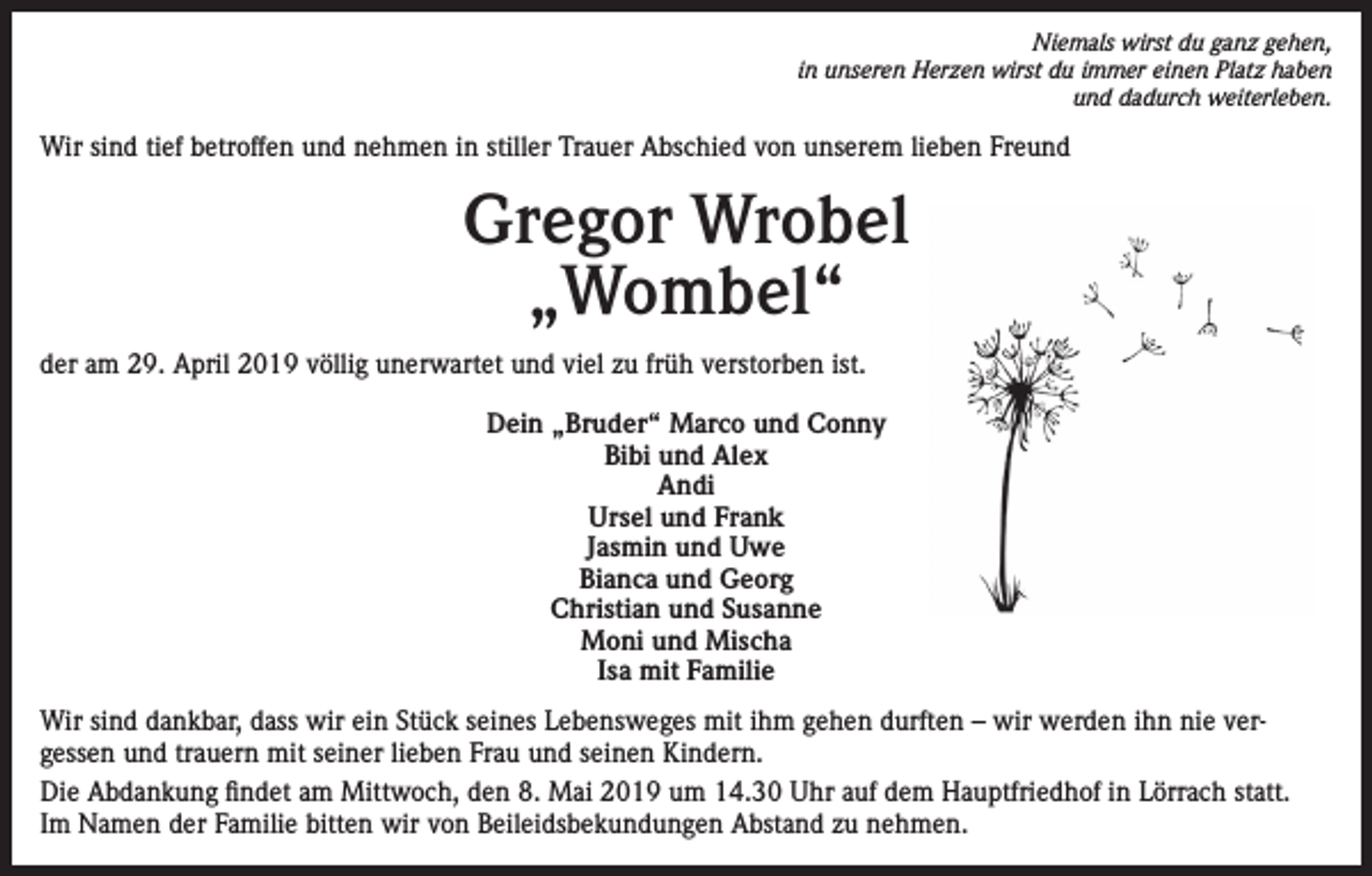 <p>Niemals wirst du ganz gehen,<br />in unseren Herzen wirst du immer einen Platz haben<br />und dadurch weiterleben.</p><p>Wir sind tief betroffen und nehmen in stiller Trauer Abschied von unserem lieben Freund</p><p>Gregor Wrobel<br />„Wombel“<br />der am 29. April 2019 völlig unerwartet und viel zu früh verstorben ist.<br />Dein „Bruder“ Marco und Conny<br />Bibi und Alex<br />Andi<br />Ursel und Frank<br />Jasmin und Uwe<br />Bianca und Georg<br />Christian und Susanne<br />Moni und Mischa<br />Isa mit Familie<br />Wir sind dankbar, dass wir ein Stück seines Lebensweges mit ihm gehen durften – wir werden ihn nie vergessen und trauern mit seiner lieben Frau und seinen Kindern.<br />Die Abdankung findet am Mittwoch, den 8. Mai 2019 um 14.30 Uhr auf dem Hauptfriedhof in Lörrach statt.<br />Im Namen der Familie bitten wir von Beileidsbekundungen Abstand zu nehmen.</p>