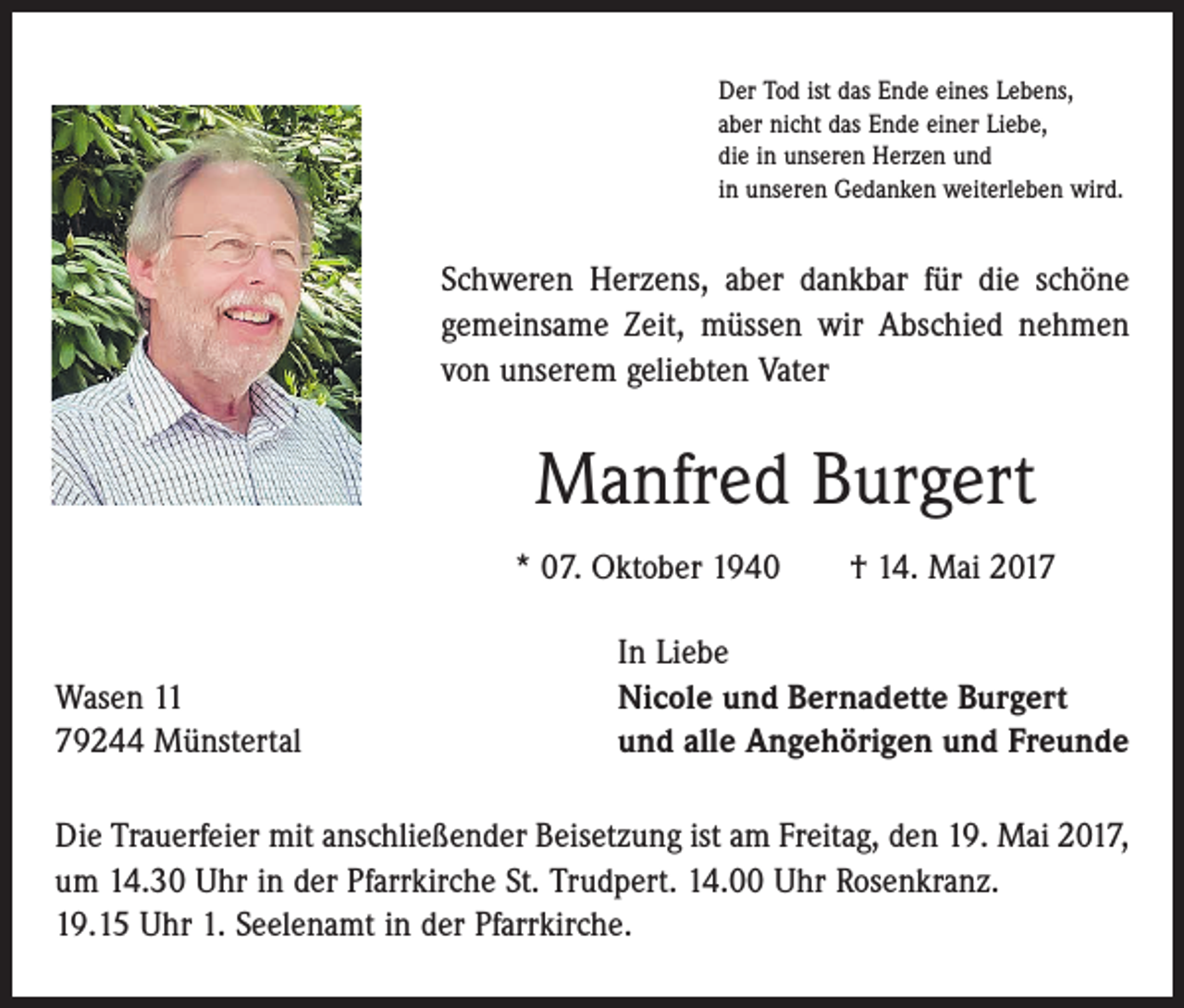 <p>Der Tod ist das Ende eines Lebens,<br />aber nicht das Ende einer Liebe,<br />die in unseren Herzen und<br />in unseren Gedanken weiterleben wird.</p><p>Schweren Herzens, aber dankbar für die schöne<br />gemeinsame Zeit, müssen wir Abschied nehmen<br />von unserem geliebten Vater</p><p>Manfred Burgert<br />* 07. Oktober 1940 † 14. Mai 2017</p><p>Wasen 11<br />79244 Münstertal</p><p>In Liebe<br />Nicole und Bernadette Burgert<br />und alle Angehörigen und Freunde</p><p>Die Trauerfeier mit anschließender Beisetzung ist am Freitag, den 19. Mai 2017,<br />um 14.30 Uhr in der Pfarrkirche St. Trudpert. 14.00 Uhr Rosenkranz.<br />19.15 Uhr 1. Seelenamt in der Pfarrkirche.</p>