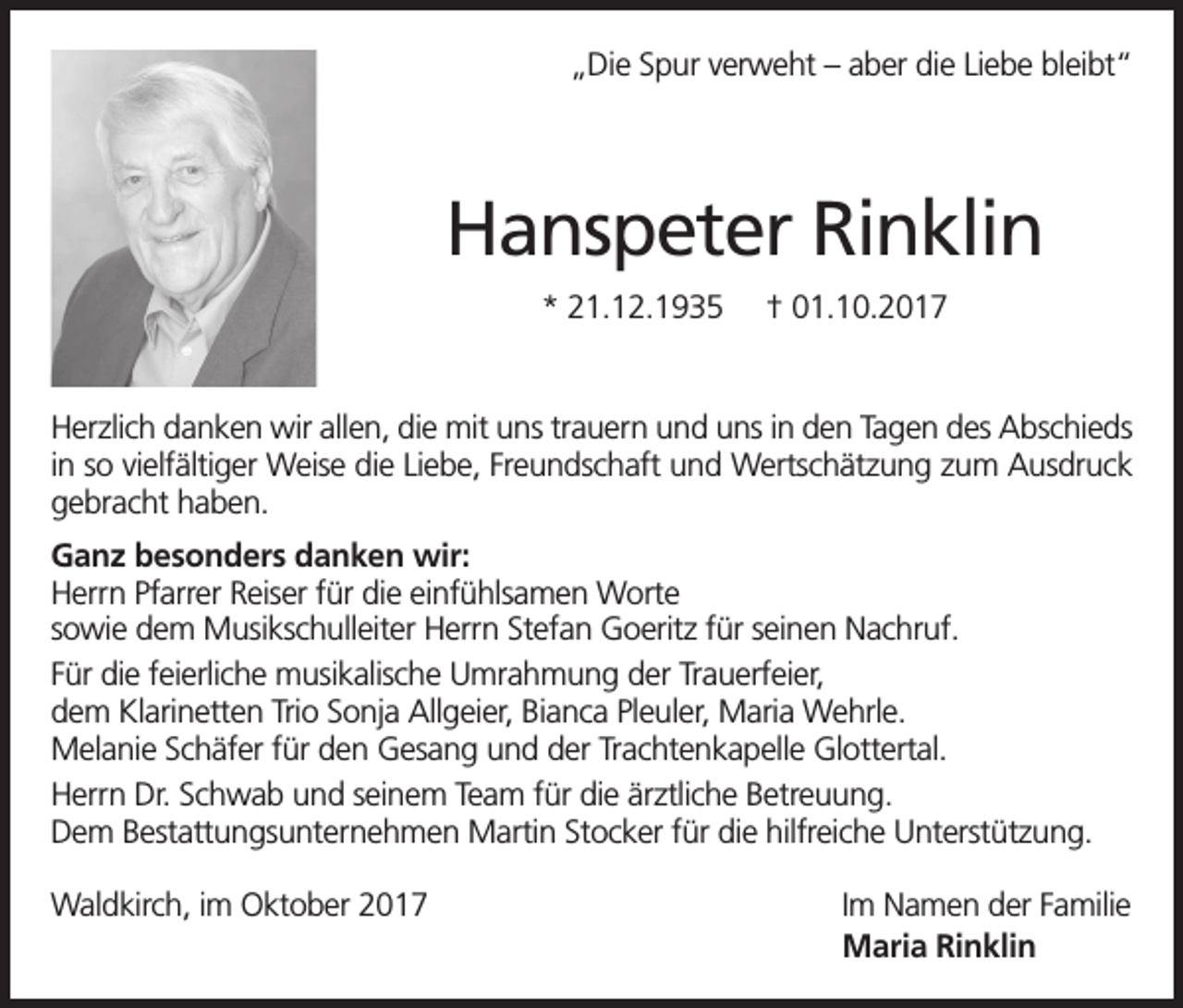 <p>„Die Spur verweht – aber die Liebe bleibt“</p><p>Hanspeter Rinklin<br />* 21.12.1935</p><p>† 01.10.2017</p><p>Herzlich danken wir allen, die mit uns trauern und uns in den Tagen des Abschieds<br />in so vielfältiger Weise die Liebe, Freundschaft und Wertschätzung zum Ausdruck<br />gebracht haben.<br />Ganz besonders danken wir:<br />Herrn Pfarrer Reiser für die einfühlsamen Worte<br />sowie dem Musikschulleiter Herrn Stefan Goeritz für seinen Nachruf.<br />Für die feierliche musikalische Umrahmung der Trauerfeier,<br />dem Klarinetten Trio Sonja Allgeier, Bianca Pleuler, Maria Wehrle.<br />Melanie Schäfer für den Gesang und der Trachtenkapelle Glottertal.<br />Herrn Dr. Schwab und seinem Team für die ärztliche Betreuung.<br />Dem Bestattungsunternehmen Martin Stocker für die hilfreiche Unterstützung.<br />Waldkirch, im Oktober 2017</p><p>Im Namen der Familie<br />Maria Rinklin</p>