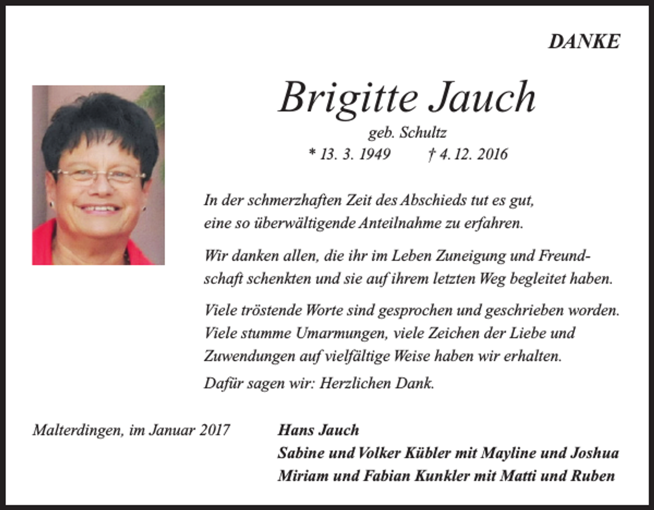 <p>ich bin euch nur vorausgegangen.<br />Dein gutes Herz hat aufgehört zu schlagen und wollte doch so gern noch bei uns sein.<br />DANKE<br />Gott hilft uns, diesen Schmerz zu tragen, denn ohne Dich wird vieles anders sein.</p><p>Brigitte<br />Jauch<br />Brigitte<br />Jauch<br />geb. Schultz<br />geb. Schultz<br />* 13. 3. 1949<br />† 4. 12. 2016<br />* 13. 3. 1949 † 4. 12. 2016</p><p>In der Du<br />schmerzhaften<br />Zeitindes<br />Abschieds<br />tut es gut,<br />bleibst immer<br />unseren<br />Herzen.<br />eine so überwältigende Anteilnahme zu erfahren.</p><p>79364 Malterdingen<br />Riegeler Straße 2</p><p>Wir danken allen, die ihr im Leben Zuneigung und FreundIn Liebe und Dankbarkeit nehmen wir Abschied:<br />schaft schenkten und sie auf ihrem letzten Weg begleitet haben.<br />Hans Jauch<br />Viele Sabine<br />tröstende<br />Worte<br />sindKübler<br />gesprochen<br />und geschrieben<br />worden.<br />und<br />Volker<br />mit Mayline<br />und Joshua<br />Fabian Kunkler<br />mit Matti<br />Ruben<br />Viele Miriam<br />stumme und<br />Umarmungen,<br />viele Zeichen<br />derund<br />Liebe<br />und<br />Renate und Günter Brunn<br />Zuwendungen<br />aufHelmut<br />vielfältige<br />Weise haben wir erhalten.<br />Ulrike und<br />Bühler</p><p>Dafür sagen wir: Herzlichen Dank.<br />Die Beerdigung findet am Donnerstag, den 8. Dezember 2016, um 14.00 Uhr<br />von der Kirche in Malterdingen aus statt.<br />Malterdingen, im Januar 2017<br />Hans Jauch</p><p>Sabine und Volker Kübler mit Mayline und Joshua</p><p>Miriam und Fabian Kunkler mit Matti und Ruben</p>